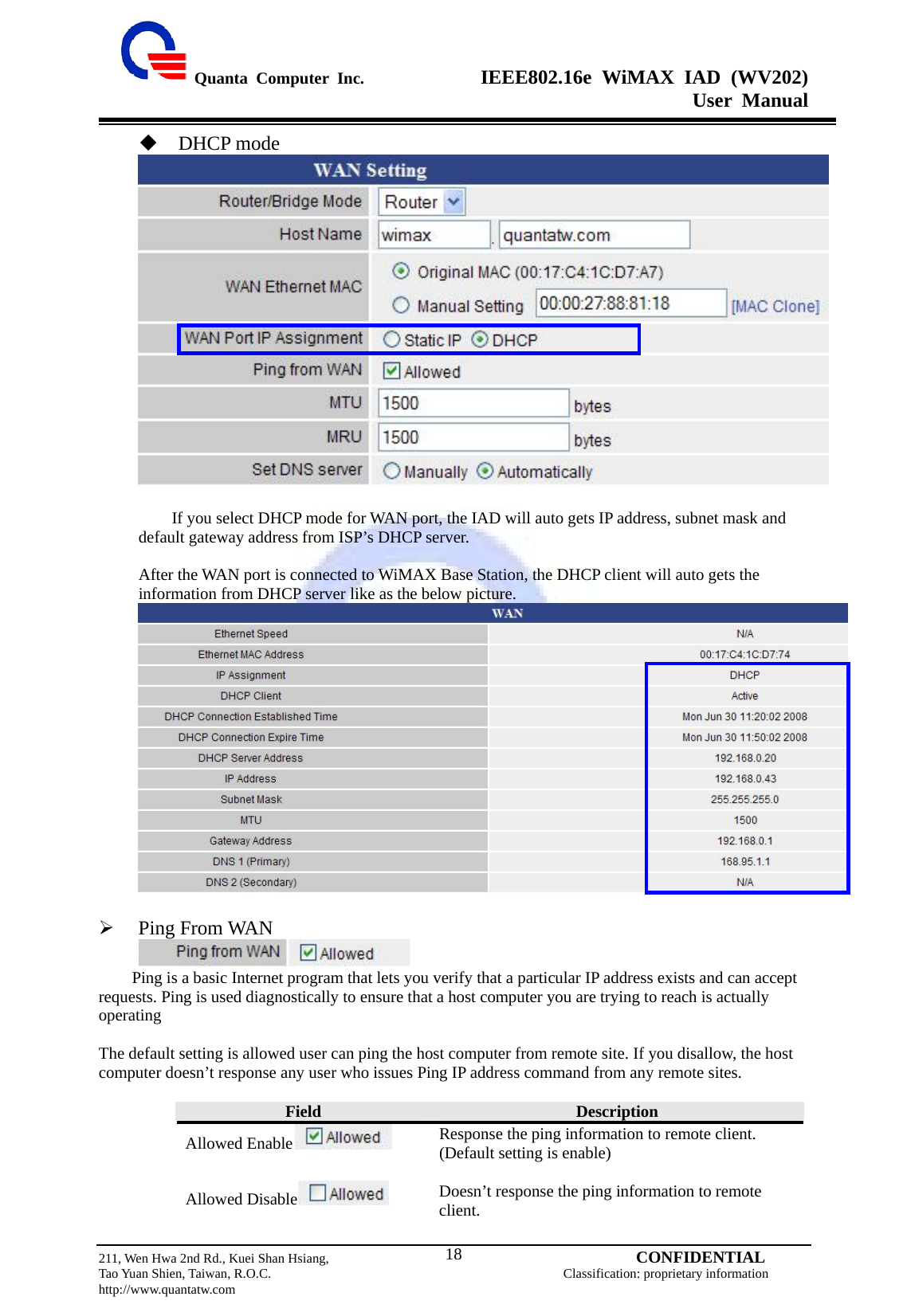  Quanta Computer Inc.              IEEE802.16e WiMAX IAD (WV202) User Manual                         211, Wen Hwa 2nd Rd., Kuei Shan Hsiang,                                         CONFIDENTIAL Tao Yuan Shien, Taiwan, R.O.C.                                            Classification: proprietary information http://www.quantatw.com   18 DHCP mode               If you select DHCP mode for WAN port, the IAD will auto gets IP address, subnet mask and default gateway address from ISP’s DHCP server.  After the WAN port is connected to WiMAX Base Station, the DHCP client will auto gets the information from DHCP server like as the below picture.   ¾ Ping From WAN               Ping is a basic Internet program that lets you verify that a particular IP address exists and can accept requests. Ping is used diagnostically to ensure that a host computer you are trying to reach is actually operating  The default setting is allowed user can ping the host computer from remote site. If you disallow, the host computer doesn’t response any user who issues Ping IP address command from any remote sites.       Field  Description Allowed Enable  Response the ping information to remote client. (Default setting is enable)  Allowed Disable  Doesn’t response the ping information to remote client. 