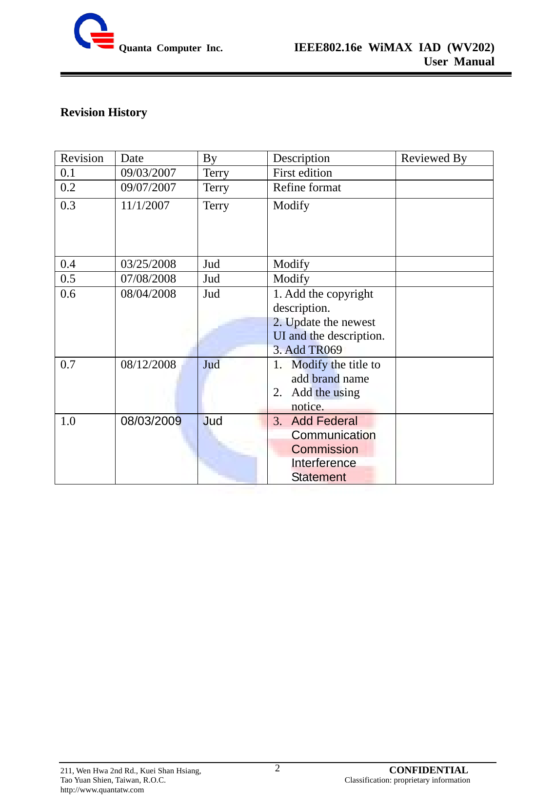  Quanta Computer Inc.              IEEE802.16e WiMAX IAD (WV202) User Manual                         211, Wen Hwa 2nd Rd., Kuei Shan Hsiang,                                         CONFIDENTIAL Tao Yuan Shien, Taiwan, R.O.C.                                            Classification: proprietary information http://www.quantatw.com   2Revision History   Revision   Date  By  Description  Reviewed By 0.1 09/03/2007 Terry First edition   0.2 09/07/2007 Terry Refine format   0.3 11/1/2007 Terry Modify   0.4 03/25/2008 Jud  Modify   0.5 07/08/2008 Jud  Modify   0.6  08/04/2008  Jud  1. Add the copyright description. 2. Update the newest UI and the description. 3. Add TR069  0.7 08/12/2008 Jud  1. Modify the title to add brand name 2. Add the using notice.  1.0  08/03/2009 Jud 3. Add Federal Communication Commission Interference Statement   