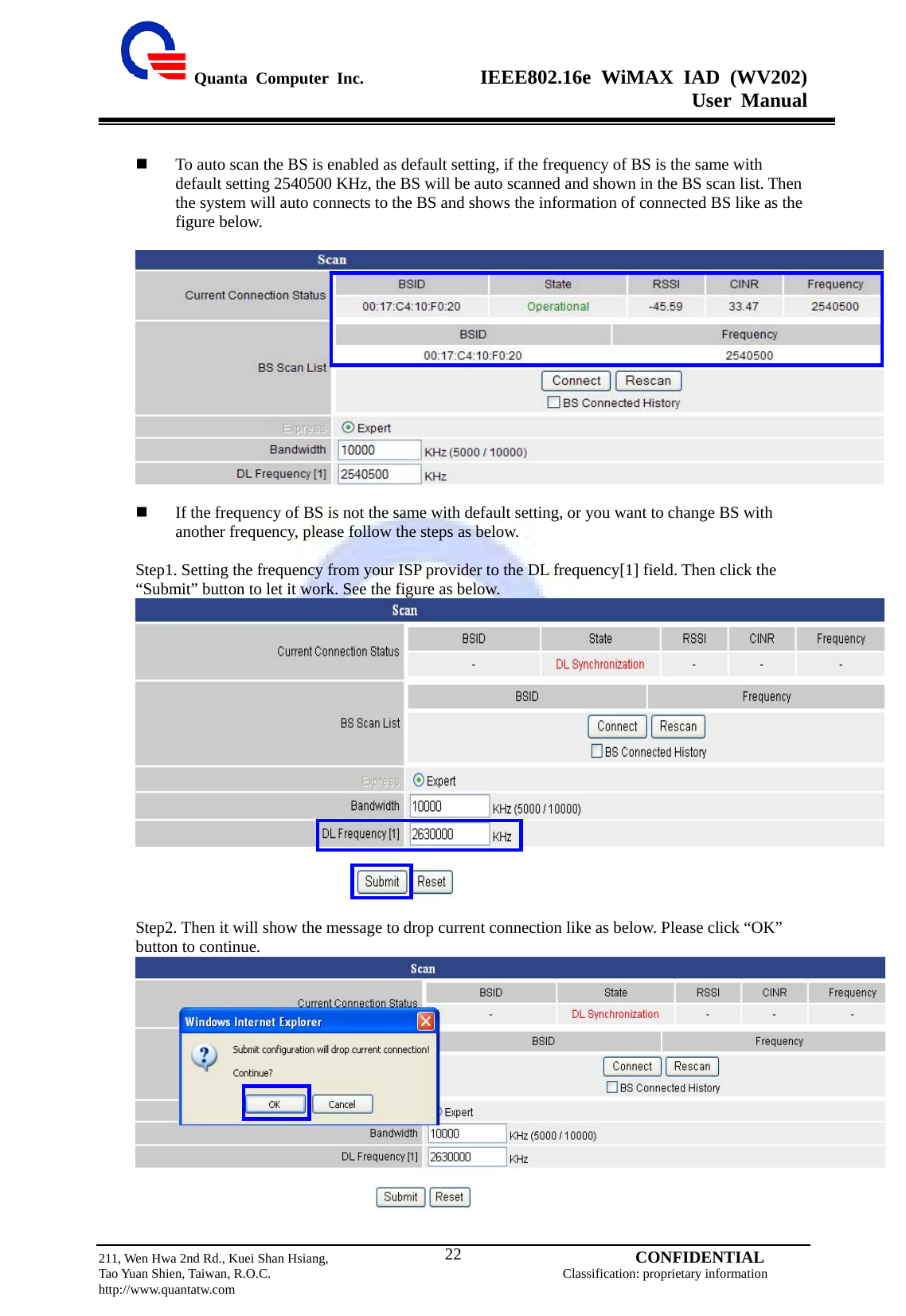  Quanta Computer Inc.              IEEE802.16e WiMAX IAD (WV202) User Manual                         211, Wen Hwa 2nd Rd., Kuei Shan Hsiang,                                         CONFIDENTIAL Tao Yuan Shien, Taiwan, R.O.C.                                            Classification: proprietary information http://www.quantatw.com   22  To auto scan the BS is enabled as default setting, if the frequency of BS is the same with default setting 2540500 KHz, the BS will be auto scanned and shown in the BS scan list. Then the system will auto connects to the BS and shows the information of connected BS like as the figure below.         If the frequency of BS is not the same with default setting, or you want to change BS with another frequency, please follow the steps as below.  Step1. Setting the frequency from your ISP provider to the DL frequency[1] field. Then click the “Submit” button to let it work. See the figure as below.   Step2. Then it will show the message to drop current connection like as below. Please click “OK” button to continue.   