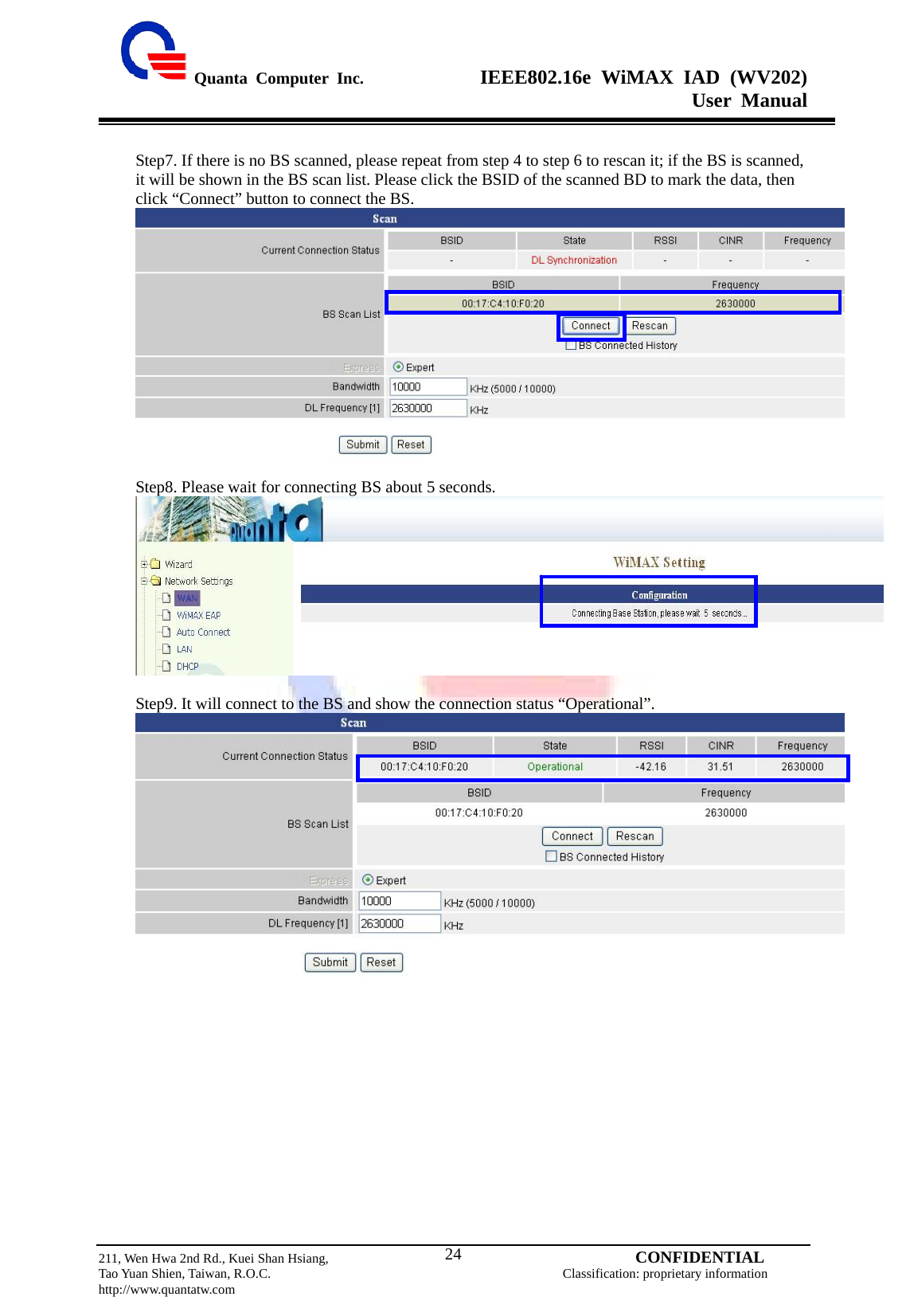  Quanta Computer Inc.              IEEE802.16e WiMAX IAD (WV202) User Manual                         211, Wen Hwa 2nd Rd., Kuei Shan Hsiang,                                         CONFIDENTIAL Tao Yuan Shien, Taiwan, R.O.C.                                            Classification: proprietary information http://www.quantatw.com   24 Step7. If there is no BS scanned, please repeat from step 4 to step 6 to rescan it; if the BS is scanned, it will be shown in the BS scan list. Please click the BSID of the scanned BD to mark the data, then click “Connect” button to connect the BS.   Step8. Please wait for connecting BS about 5 seconds.   Step9. It will connect to the BS and show the connection status “Operational”.   