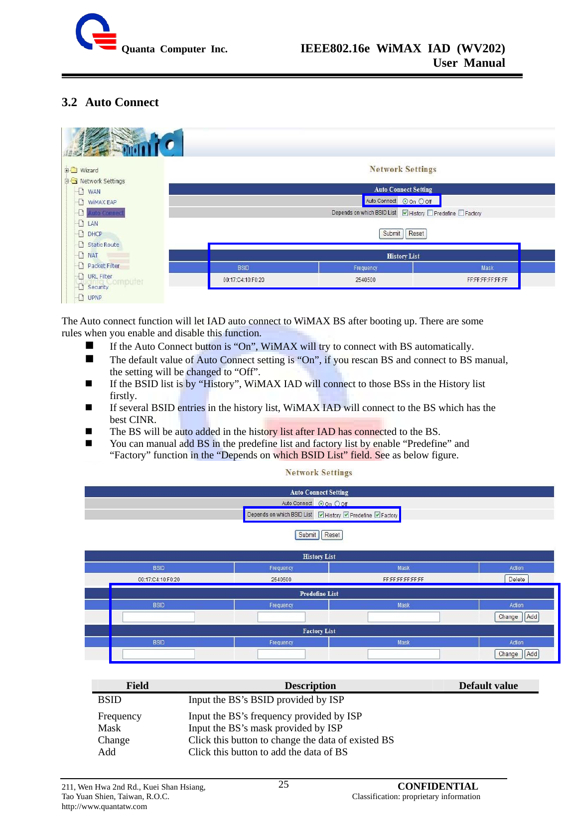  Quanta Computer Inc.              IEEE802.16e WiMAX IAD (WV202) User Manual                         211, Wen Hwa 2nd Rd., Kuei Shan Hsiang,                                         CONFIDENTIAL Tao Yuan Shien, Taiwan, R.O.C.                                            Classification: proprietary information http://www.quantatw.com   253.2 Auto Connect       The Auto connect function will let IAD auto connect to WiMAX BS after booting up. There are some rules when you enable and disable this function.  If the Auto Connect button is “On”, WiMAX will try to connect with BS automatically.  The default value of Auto Connect setting is “On”, if you rescan BS and connect to BS manual, the setting will be changed to “Off”.  If the BSID list is by “History”, WiMAX IAD will connect to those BSs in the History list firstly.  If several BSID entries in the history list, WiMAX IAD will connect to the BS which has the best CINR.  The BS will be auto added in the history list after IAD has connected to the BS.  You can manual add BS in the predefine list and factory list by enable “Predefine” and “Factory” function in the “Depends on which BSID List” field. See as below figure.   Field  Description  Default value BSID  Input the BS’s BSID provided by ISP     Frequency  Input the BS’s frequency provided by ISP     Mask  Input the BS’s mask provided by ISP     Change  Click this button to change the data of existed BS   Add  Click this button to add the data of BS    