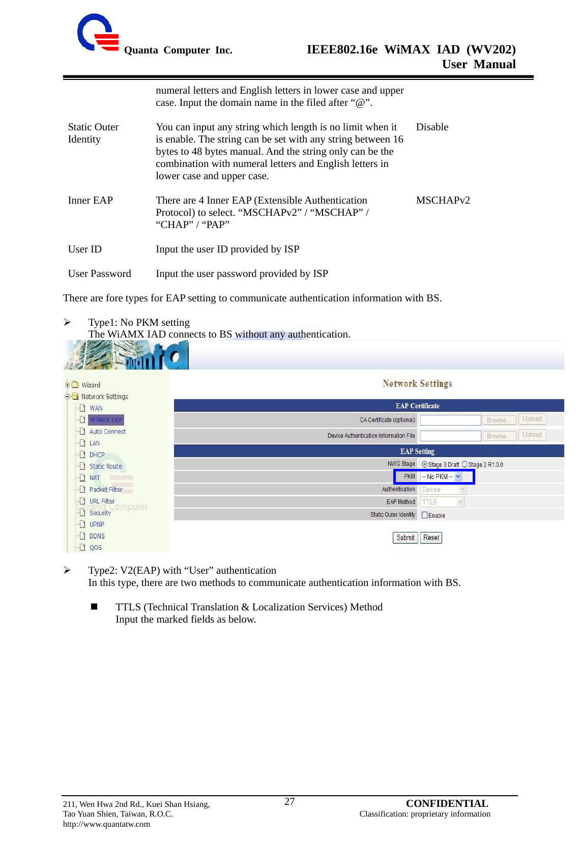  Quanta Computer Inc.              IEEE802.16e WiMAX IAD (WV202) User Manual                         211, Wen Hwa 2nd Rd., Kuei Shan Hsiang,                                         CONFIDENTIAL Tao Yuan Shien, Taiwan, R.O.C.                                            Classification: proprietary information http://www.quantatw.com   27numeral letters and English letters in lower case and upper case. Input the domain name in the filed after “@”.  Static Outer Identity  You can input any string which length is no limit when it is enable. The string can be set with any string between 16 bytes to 48 bytes manual. And the string only can be the combination with numeral letters and English letters in lower case and upper case.  Disable Inner EAP  There are 4 Inner EAP (Extensible Authentication Protocol) to select. “MSCHAPv2” / “MSCHAP” / “CHAP” / “PAP”  MSCHAPv2 User ID  Input the user ID provided by ISP   User Password  Input the user password provided by ISP    There are fore types for EAP setting to communicate authentication information with BS.  ¾ Type1: No PKM setting The WiAMX IAD connects to BS without any authentication.   ¾ Type2: V2(EAP) with “User” authentication In this type, there are two methods to communicate authentication information with BS.   TTLS (Technical Translation &amp; Localization Services) Method Input the marked fields as below. 