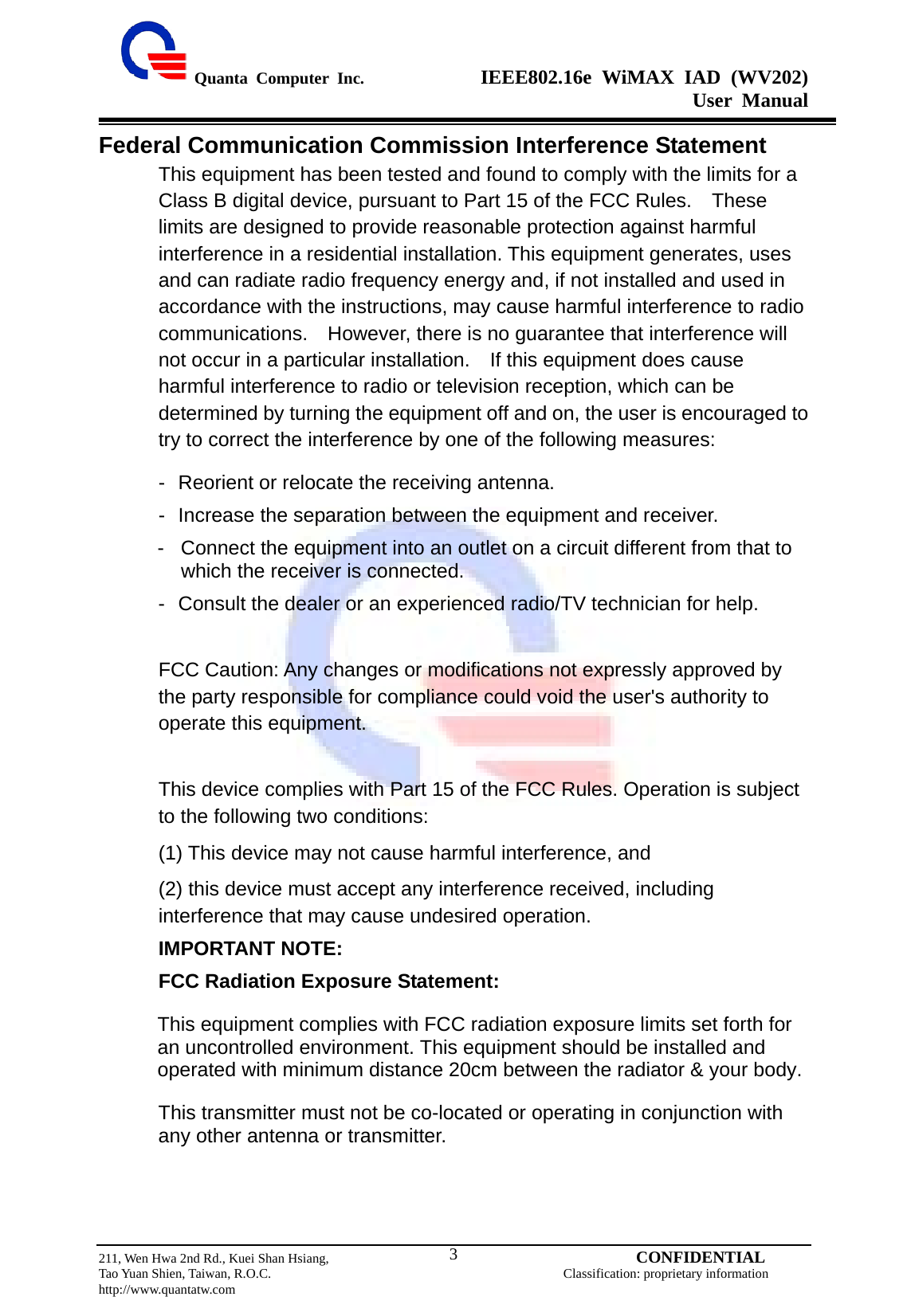  Quanta Computer Inc.              IEEE802.16e WiMAX IAD (WV202) User Manual                         211, Wen Hwa 2nd Rd., Kuei Shan Hsiang,                                         CONFIDENTIAL Tao Yuan Shien, Taiwan, R.O.C.                                            Classification: proprietary information http://www.quantatw.com   3Federal Communication Commission Interference Statement This equipment has been tested and found to comply with the limits for a Class B digital device, pursuant to Part 15 of the FCC Rules.    These limits are designed to provide reasonable protection against harmful interference in a residential installation. This equipment generates, uses and can radiate radio frequency energy and, if not installed and used in accordance with the instructions, may cause harmful interference to radio communications.  However, there is no guarantee that interference will not occur in a particular installation.  If this equipment does cause harmful interference to radio or television reception, which can be determined by turning the equipment off and on, the user is encouraged to try to correct the interference by one of the following measures: -  Reorient or relocate the receiving antenna. -  Increase the separation between the equipment and receiver. -  Connect the equipment into an outlet on a circuit different from that to which the receiver is connected. -  Consult the dealer or an experienced radio/TV technician for help. FCC Caution: Any changes or modifications not expressly approved by the party responsible for compliance could void the user&apos;s authority to operate this equipment. This device complies with Part 15 of the FCC Rules. Operation is subject to the following two conditions:   (1) This device may not cause harmful interference, and   (2) this device must accept any interference received, including interference that may cause undesired operation. IMPORTANT NOTE: FCC Radiation Exposure Statement: This equipment complies with FCC radiation exposure limits set forth for an uncontrolled environment. This equipment should be installed and operated with minimum distance 20cm between the radiator &amp; your body. This transmitter must not be co-located or operating in conjunction with any other antenna or transmitter.   