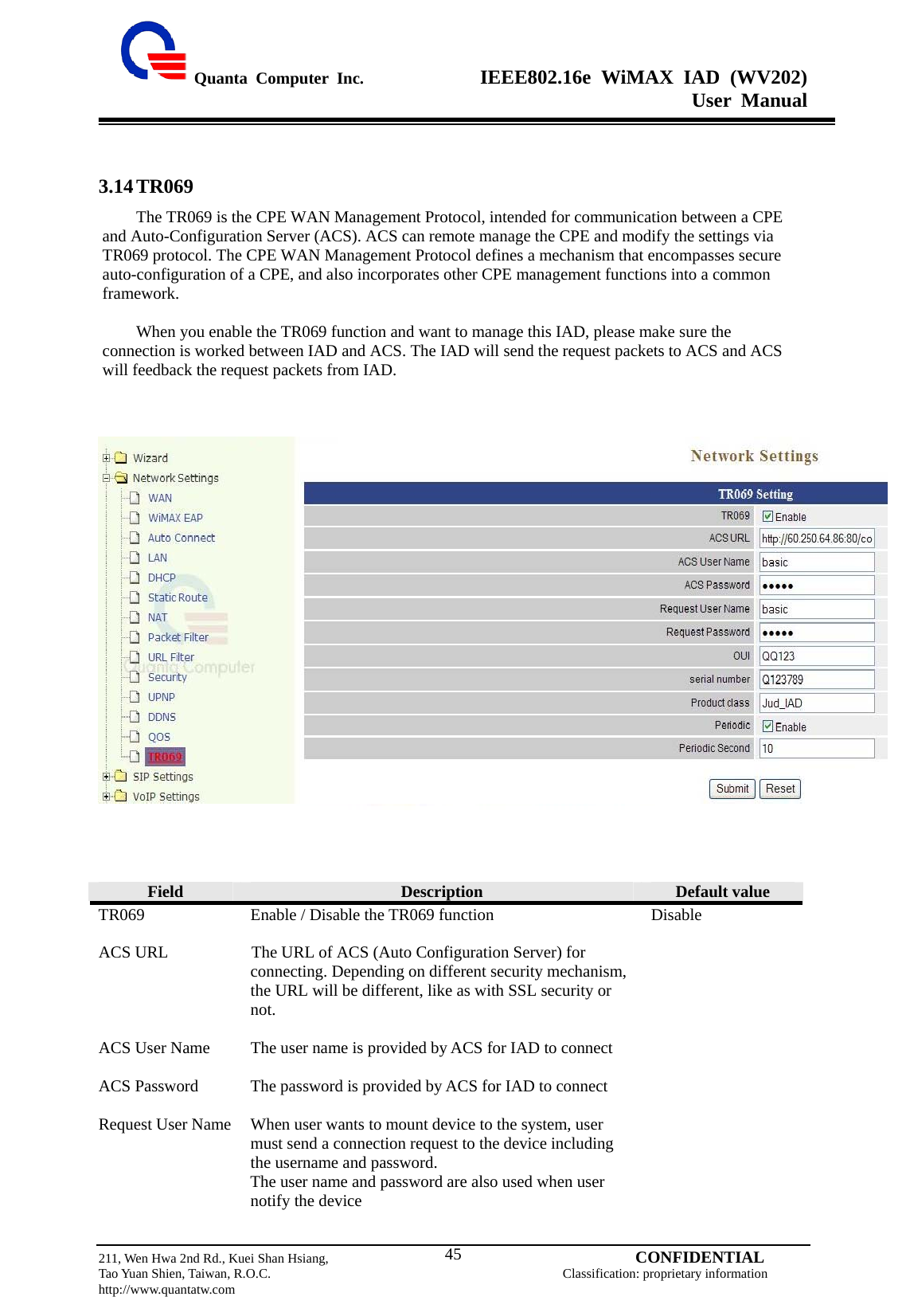  Quanta Computer Inc.              IEEE802.16e WiMAX IAD (WV202) User Manual                         211, Wen Hwa 2nd Rd., Kuei Shan Hsiang,                                         CONFIDENTIAL Tao Yuan Shien, Taiwan, R.O.C.                                            Classification: proprietary information http://www.quantatw.com   45 3.14 TR069 The TR069 is the CPE WAN Management Protocol, intended for communication between a CPE and Auto-Configuration Server (ACS). ACS can remote manage the CPE and modify the settings via TR069 protocol. The CPE WAN Management Protocol defines a mechanism that encompasses secure auto-configuration of a CPE, and also incorporates other CPE management functions into a common framework.  When you enable the TR069 function and want to manage this IAD, please make sure the connection is worked between IAD and ACS. The IAD will send the request packets to ACS and ACS will feedback the request packets from IAD.           Field  Description  Default value TR069  Enable / Disable the TR069 function  Disable ACS URL  The URL of ACS (Auto Configuration Server) for connecting. Depending on different security mechanism, the URL will be different, like as with SSL security or not.   ACS User Name  The user name is provided by ACS for IAD to connect   ACS Password  The password is provided by ACS for IAD to connect   Request User Name  When user wants to mount device to the system, user must send a connection request to the device including the username and password. The user name and password are also used when user notify the device   