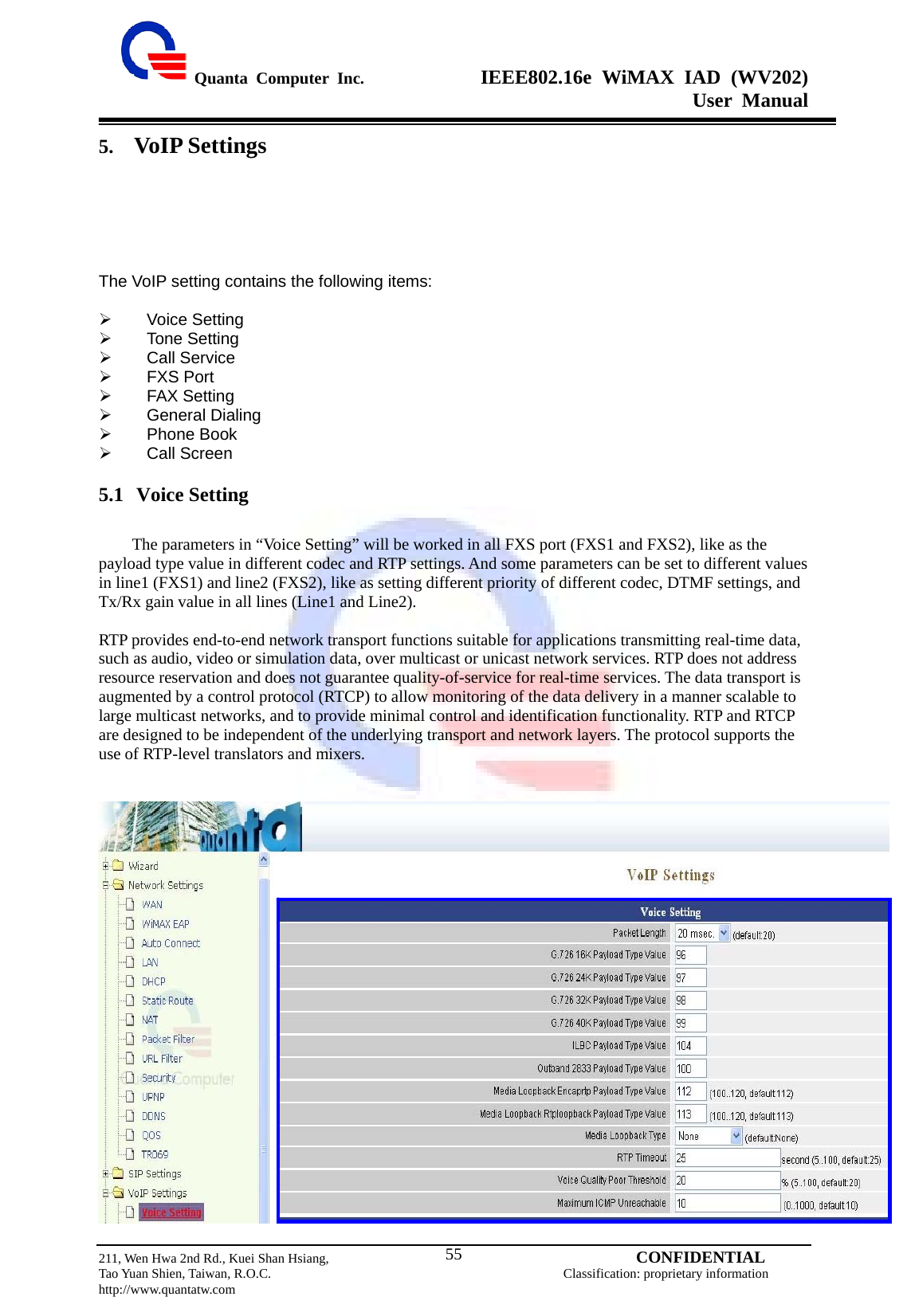  Quanta Computer Inc.              IEEE802.16e WiMAX IAD (WV202) User Manual                         211, Wen Hwa 2nd Rd., Kuei Shan Hsiang,                                         CONFIDENTIAL Tao Yuan Shien, Taiwan, R.O.C.                                            Classification: proprietary information http://www.quantatw.com   555. VoIP Settings The VoIP setting contains the following items:  ¾  Voice Setting ¾  Tone Setting ¾  Call Service ¾  FXS Port ¾  FAX Setting ¾   General Dialing  ¾  Phone Book ¾  Call Screen 5.1 Voice Setting          The parameters in “Voice Setting” will be worked in all FXS port (FXS1 and FXS2), like as the payload type value in different codec and RTP settings. And some parameters can be set to different values in line1 (FXS1) and line2 (FXS2), like as setting different priority of different codec, DTMF settings, and Tx/Rx gain value in all lines (Line1 and Line2).  RTP provides end-to-end network transport functions suitable for applications transmitting real-time data, such as audio, video or simulation data, over multicast or unicast network services. RTP does not address resource reservation and does not guarantee quality-of-service for real-time services. The data transport is augmented by a control protocol (RTCP) to allow monitoring of the data delivery in a manner scalable to large multicast networks, and to provide minimal control and identification functionality. RTP and RTCP are designed to be independent of the underlying transport and network layers. The protocol supports the use of RTP-level translators and mixers.    