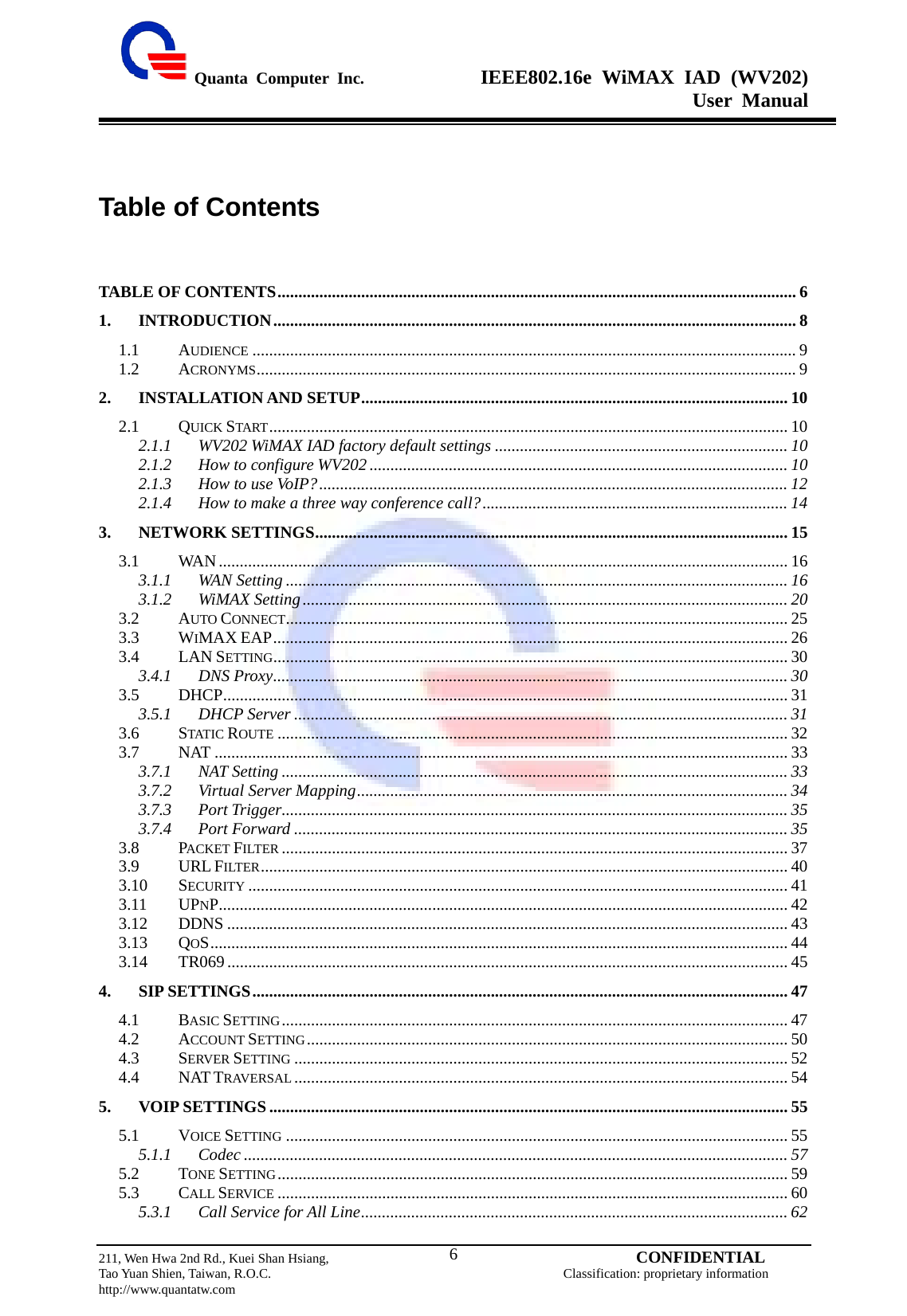  Quanta Computer Inc.              IEEE802.16e WiMAX IAD (WV202) User Manual                         211, Wen Hwa 2nd Rd., Kuei Shan Hsiang,                                         CONFIDENTIAL Tao Yuan Shien, Taiwan, R.O.C.                                            Classification: proprietary information http://www.quantatw.com   6Table of Contents TABLE OF CONTENTS............................................................................................................................ 6 1. INTRODUCTION............................................................................................................................. 8 1.1 AUDIENCE .................................................................................................................................. 9 1.2 ACRONYMS................................................................................................................................. 9 2. INSTALLATION AND SETUP...................................................................................................... 10 2.1 QUICK START ............................................................................................................................ 10 2.1.1 WV202 WiMAX IAD factory default settings ...................................................................... 10 2.1.2 How to configure WV202 .................................................................................................... 10 2.1.3 How to use VoIP?................................................................................................................12 2.1.4 How to make a three way conference call?......................................................................... 14 3. NETWORK SETTINGS................................................................................................................. 15 3.1 WAN ........................................................................................................................................ 16 3.1.1 WAN Setting ........................................................................................................................ 16 3.1.2 WiMAX Setting.................................................................................................................... 20 3.2 AUTO CONNECT........................................................................................................................ 25 3.3 WIMAX EAP........................................................................................................................... 26 3.4 LAN SETTING........................................................................................................................... 30 3.4.1 DNS Proxy........................................................................................................................... 30 3.5 DHCP....................................................................................................................................... 31 3.5.1 DHCP Server ...................................................................................................................... 31 3.6 STATIC ROUTE .......................................................................................................................... 32 3.7 NAT ......................................................................................................................................... 33 3.7.1 NAT Setting ......................................................................................................................... 33 3.7.2 Virtual Server Mapping....................................................................................................... 34 3.7.3 Port Trigger......................................................................................................................... 35 3.7.4 Port Forward ...................................................................................................................... 35 3.8 PACKET FILTER ......................................................................................................................... 37 3.9 URL FILTER.............................................................................................................................. 40 3.10 SECURITY ................................................................................................................................. 41 3.11 UPNP........................................................................................................................................ 42 3.12 DDNS ...................................................................................................................................... 43 3.13 QOS.......................................................................................................................................... 44 3.14 TR069...................................................................................................................................... 45 4. SIP SETTINGS................................................................................................................................ 47 4.1 BASIC SETTING......................................................................................................................... 47 4.2 ACCOUNT SETTING................................................................................................................... 50 4.3 SERVER SETTING ...................................................................................................................... 52 4.4 NAT TRAVERSAL ...................................................................................................................... 54 5. VOIP SETTINGS ............................................................................................................................ 55 5.1 VOICE SETTING ........................................................................................................................ 55 5.1.1 Codec .................................................................................................................................. 57 5.2 TONE SETTING.......................................................................................................................... 59 5.3 CALL SERVICE .......................................................................................................................... 60 5.3.1 Call Service for All Line...................................................................................................... 62 