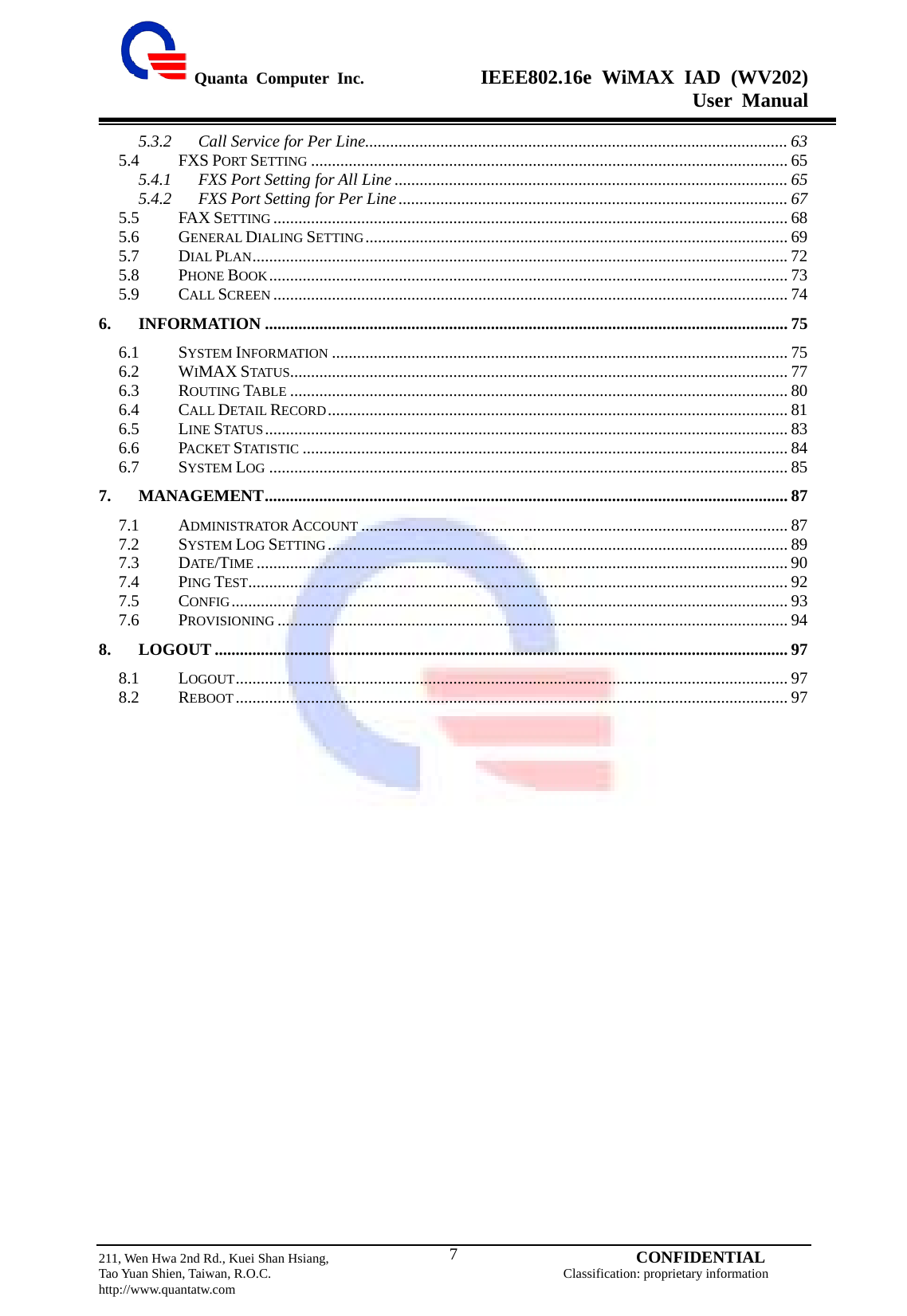  Quanta Computer Inc.              IEEE802.16e WiMAX IAD (WV202) User Manual                         211, Wen Hwa 2nd Rd., Kuei Shan Hsiang,                                         CONFIDENTIAL Tao Yuan Shien, Taiwan, R.O.C.                                            Classification: proprietary information http://www.quantatw.com   75.3.2 Call Service for Per Line..................................................................................................... 63 5.4 FXS PORT SETTING .................................................................................................................. 65 5.4.1 FXS Port Setting for All Line .............................................................................................. 65 5.4.2 FXS Port Setting for Per Line............................................................................................. 67 5.5 FAX SETTING ........................................................................................................................... 68 5.6 GENERAL DIALING SETTING..................................................................................................... 69 5.7 DIAL PLAN................................................................................................................................72 5.8 PHONE BOOK............................................................................................................................ 73 5.9 CALL SCREEN ........................................................................................................................... 74 6. INFORMATION ............................................................................................................................. 75 6.1 SYSTEM INFORMATION ............................................................................................................. 75 6.2 WIMAX STATUS....................................................................................................................... 77 6.3 ROUTING TABLE ....................................................................................................................... 80 6.4 CALL DETAIL RECORD.............................................................................................................. 81 6.5 LINE STATUS ............................................................................................................................. 83 6.6 PACKET STATISTIC .................................................................................................................... 84 6.7 SYSTEM LOG ............................................................................................................................ 85 7. MANAGEMENT............................................................................................................................. 87 7.1 ADMINISTRATOR ACCOUNT ...................................................................................................... 87 7.2 SYSTEM LOG SETTING.............................................................................................................. 89 7.3 DATE/TIME ............................................................................................................................... 90 7.4 PING TEST................................................................................................................................. 92 7.5 CONFIG..................................................................................................................................... 93 7.6 PROVISIONING .......................................................................................................................... 94 8. LOGOUT ......................................................................................................................................... 97 8.1 LOGOUT.................................................................................................................................... 97 8.2 REBOOT.................................................................................................................................... 97   