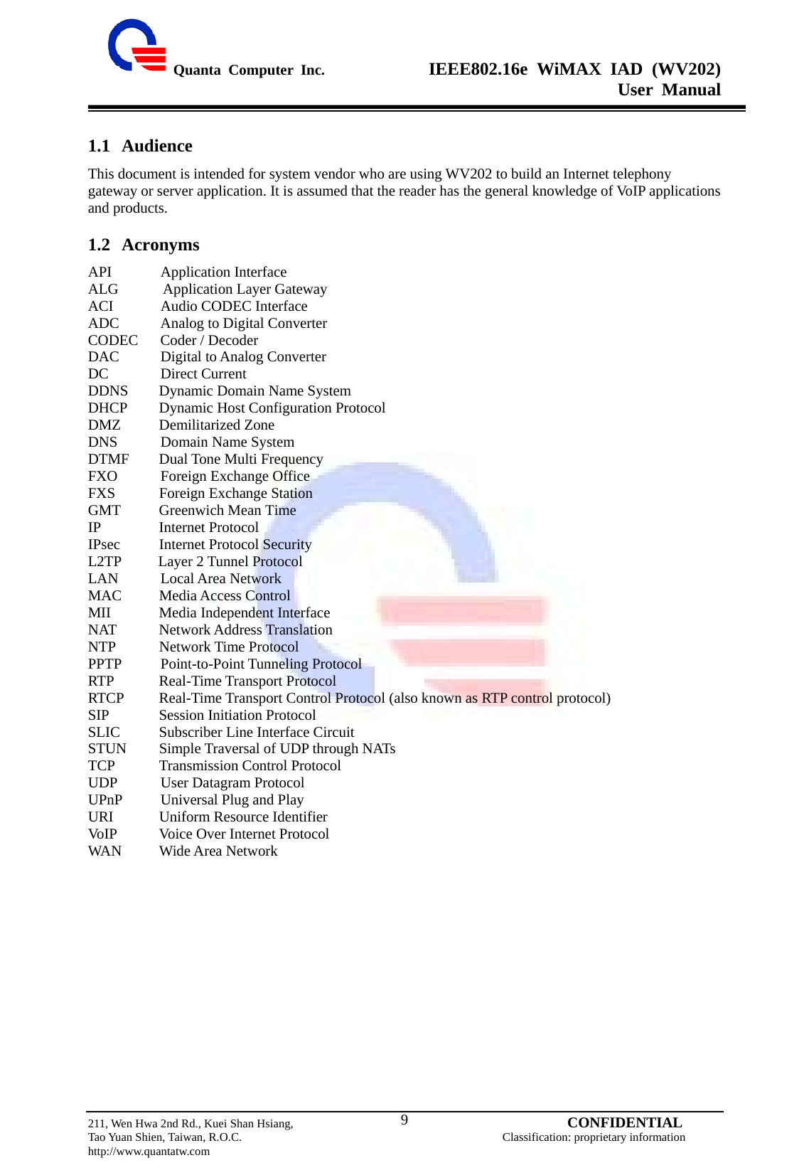  Quanta Computer Inc.              IEEE802.16e WiMAX IAD (WV202) User Manual                         211, Wen Hwa 2nd Rd., Kuei Shan Hsiang,                                         CONFIDENTIAL Tao Yuan Shien, Taiwan, R.O.C.                                            Classification: proprietary information http://www.quantatw.com   91.1 Audience This document is intended for system vendor who are using WV202 to build an Internet telephony gateway or server application. It is assumed that the reader has the general knowledge of VoIP applications and products. 1.2 Acronyms API       Application Interface ALG      Application Layer Gateway ACI       Audio CODEC Interface ADC      Analog to Digital Converter CODEC   Coder / Decoder DAC      Digital to Analog Converter DC       Direct Current DDNS  Dynamic Domain Name System DHCP  Dynamic Host Configuration Protocol DMZ   Demilitarized Zone DNS      Domain Name System DTMF    Dual Tone Multi Frequency FXO      Foreign Exchange Office FXS    Foreign Exchange Station GMT    Greenwich Mean Time IP     Internet Protocol IPsec    Internet Protocol Security L2TP     Layer 2 Tunnel Protocol LAN      Local Area Network MAC    Media Access Control MII   Media Independent Interface NAT   Network Address Translation NTP   Network Time Protocol PPTP      Point-to-Point Tunneling Protocol RTP     Real-Time Transport Protocol RTCP    Real-Time Transport Control Protocol (also known as RTP control protocol) SIP      Session Initiation Protocol SLIC    Subscriber Line Interface Circuit STUN  Simple Traversal of UDP through NATs TCP   Transmission Control Protocol UDP      User Datagram Protocol UPnP      Universal Plug and Play URI    Uniform Resource Identifier VoIP    Voice Over Internet Protocol WAN    Wide Area Network  