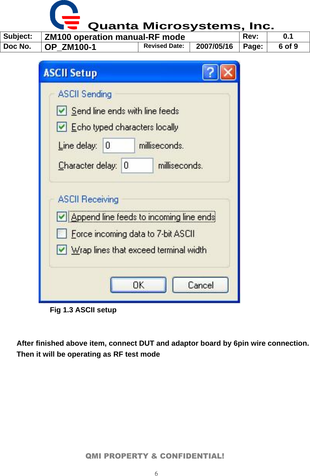  Quanta Microsystems, Inc. Subject:  ZM100 operation manual-RF mode  Rev: 0.1 Doc No. OP_ZM100-1  Revised Date: 2007/05/16  Page:  6 of 9  QMI PROPERTY &amp; CONFIDENTIAL! 6    Fig 1.3 ASCII setup   After finished above item, connect DUT and adaptor board by 6pin wire connection. Then it will be operating as RF test mode 