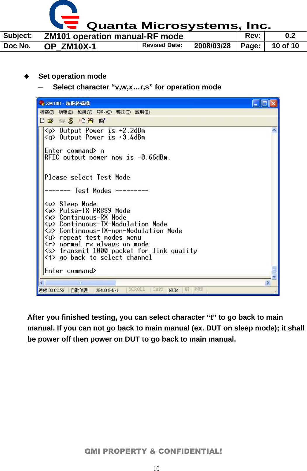  Quanta Microsystems, Inc. Subject:  ZM101 operation manual-RF mode  Rev: 0.2 Doc No. OP_ZM10X-1  Revised Date: 2008/03/28  Page:  10 of 10  QMI PROPERTY &amp; CONFIDENTIAL! 10  Set operation mode ― Select character “v,w,x…r,s” for operation mode              After you finished testing, you can select character “t” to go back to main manual. If you can not go back to main manual (ex. DUT on sleep mode); it shall be power off then power on DUT to go back to main manual.  