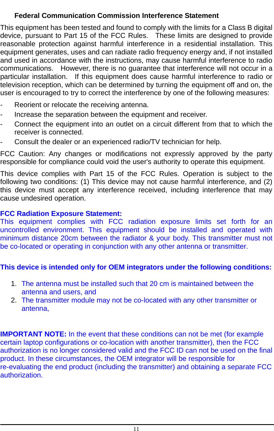  11 Federal Communication Commission Interference Statement This equipment has been tested and found to comply with the limits for a Class B digital device, pursuant to Part 15 of the FCC Rules.  These limits are designed to provide reasonable protection against harmful interference in a residential installation. This equipment generates, uses and can radiate radio frequency energy and, if not installed and used in accordance with the instructions, may cause harmful interference to radio communications.    However, there is no guarantee that interference will not occur in a particular installation.  If this equipment does cause harmful interference to radio or television reception, which can be determined by turning the equipment off and on, the user is encouraged to try to correct the interference by one of the following measures: -  Reorient or relocate the receiving antenna. -  Increase the separation between the equipment and receiver. -  Connect the equipment into an outlet on a circuit different from that to which the receiver is connected. -  Consult the dealer or an experienced radio/TV technician for help. FCC Caution: Any changes or modifications not expressly approved by the party responsible for compliance could void the user&apos;s authority to operate this equipment. This device complies with Part 15 of the FCC Rules. Operation is subject to the following two conditions: (1) This device may not cause harmful interference, and (2) this device must accept any interference received, including interference that may cause undesired operation. FCC Radiation Exposure Statement:  This equipment complies with FCC radiation exposure limits set forth for an uncontrolled environment. This equipment should be installed and operated with minimum distance 20cm between the radiator &amp; your body. This transmitter must not be co-located or operating in conjunction with any other antenna or transmitter.  This device is intended only for OEM integrators under the following conditions:  1.  The antenna must be installed such that 20 cm is maintained between the antenna and users, and   2.  The transmitter module may not be co-located with any other transmitter or antenna,  IMPORTANT NOTE: In the event that these conditions can not be met (for example certain laptop configurations or co-location with another transmitter), then the FCC authorization is no longer considered valid and the FCC ID can not be used on the final product. In these circumstances, the OEM integrator will be responsible for re-evaluating the end product (including the transmitter) and obtaining a separate FCC authorization.     