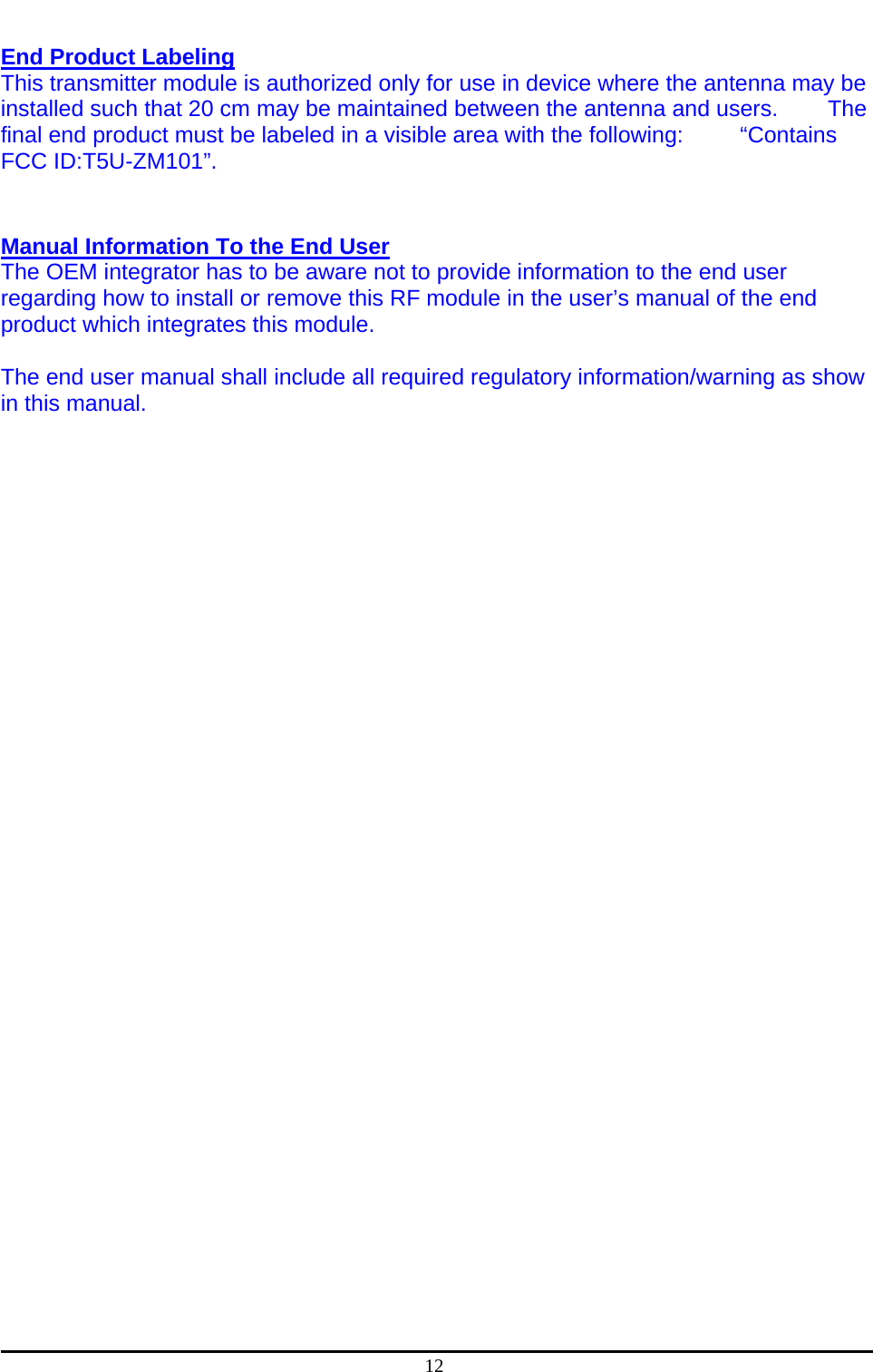  12  End Product Labeling  This transmitter module is authorized only for use in device where the antenna may be installed such that 20 cm may be maintained between the antenna and users.      The final end product must be labeled in a visible area with the following:     “Contains FCC ID:T5U-ZM101”.    Manual Information To the End User  The OEM integrator has to be aware not to provide information to the end user regarding how to install or remove this RF module in the user’s manual of the end product which integrates this module.  The end user manual shall include all required regulatory information/warning as show in this manual.   