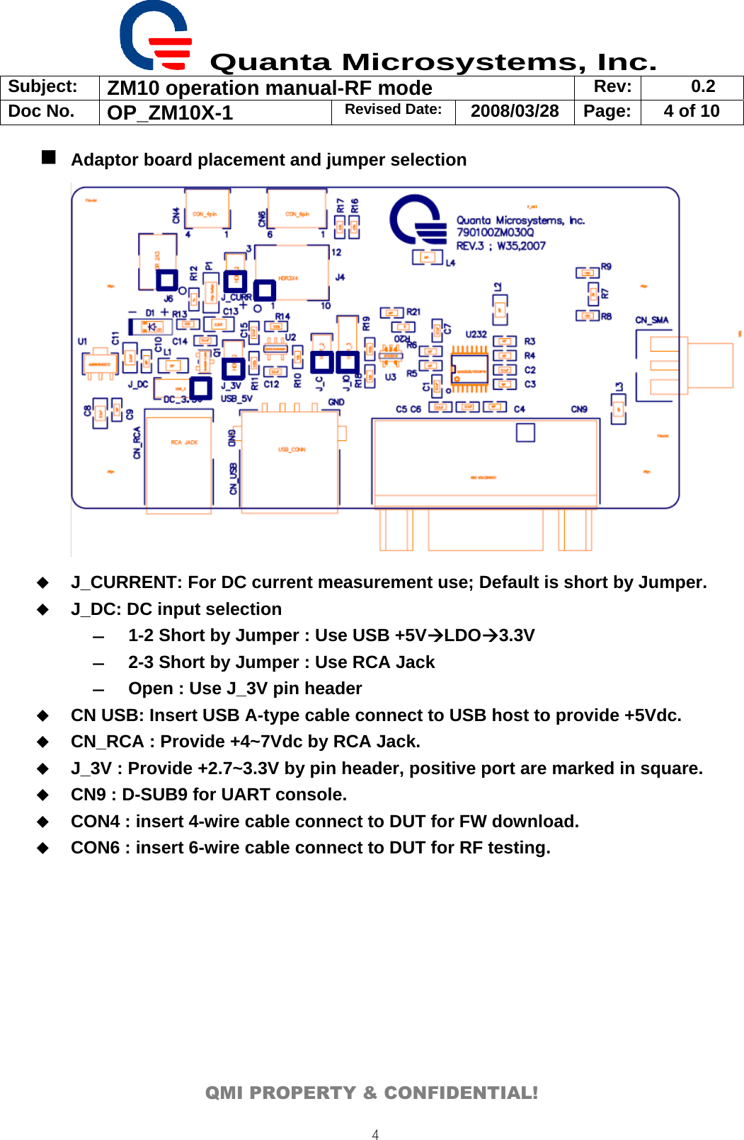  Quanta Microsystems, Inc. Subject:  ZM10 operation manual-RF mode  Rev: 0.2 Doc No. OP_ZM10X-1  Revised Date: 2008/03/28  Page:  4 of 10  QMI PROPERTY &amp; CONFIDENTIAL! 4 Adaptor board placement and jumper selection   J_CURRENT: For DC current measurement use; Default is short by Jumper.  J_DC: DC input selection ― 1-2 Short by Jumper : Use USB +5VÆLDOÆ3.3V ― 2-3 Short by Jumper : Use RCA Jack   ― Open : Use J_3V pin header  CN USB: Insert USB A-type cable connect to USB host to provide +5Vdc.  CN_RCA : Provide +4~7Vdc by RCA Jack.  J_3V : Provide +2.7~3.3V by pin header, positive port are marked in square.  CN9 : D-SUB9 for UART console.  CON4 : insert 4-wire cable connect to DUT for FW download.  CON6 : insert 6-wire cable connect to DUT for RF testing. 