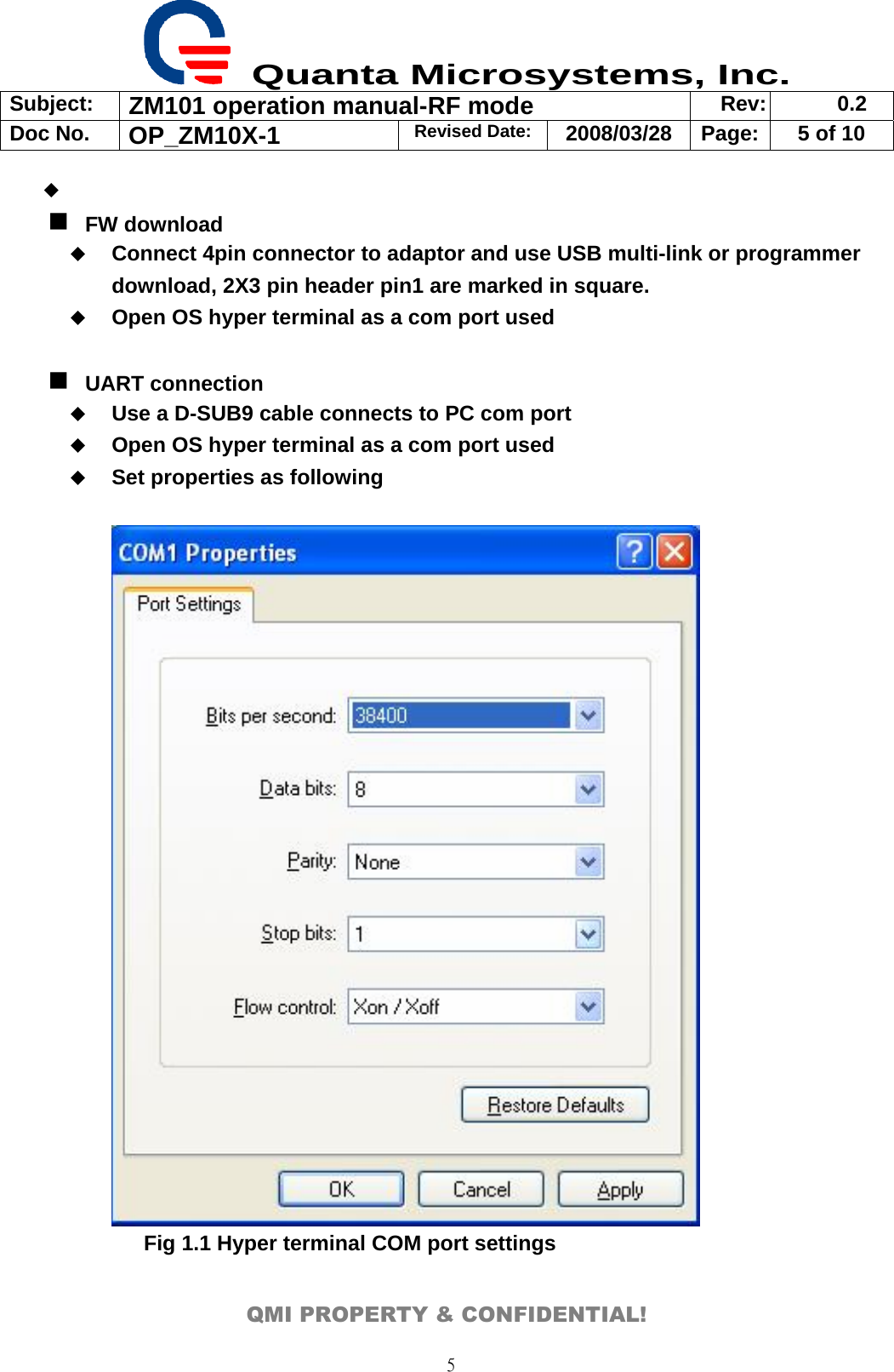  Quanta Microsystems, Inc. Subject:  ZM101 operation manual-RF mode  Rev: 0.2 Doc No. OP_ZM10X-1  Revised Date: 2008/03/28  Page:  5 of 10  QMI PROPERTY &amp; CONFIDENTIAL! 5   FW download  Connect 4pin connector to adaptor and use USB multi-link or programmer download, 2X3 pin header pin1 are marked in square.    Open OS hyper terminal as a com port used   UART connection  Use a D-SUB9 cable connects to PC com port  Open OS hyper terminal as a com port used  Set properties as following         Fig 1.1 Hyper terminal COM port settings  