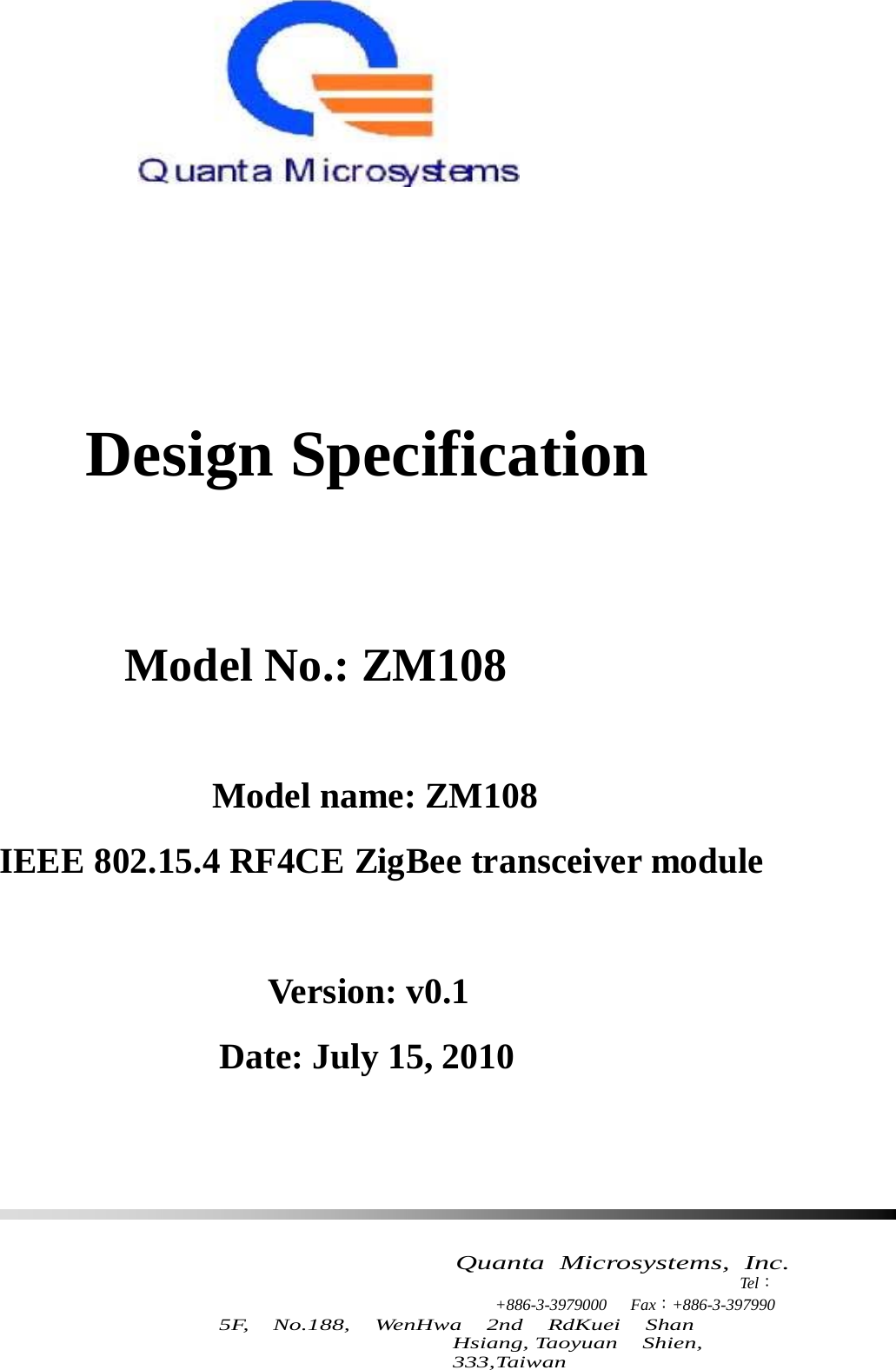               Design Specification         Model No.: ZM108      Model name: ZM108  IEEE 802.15.4 RF4CE ZigBee transceiver module      Version: v0.1  Date: July 15, 2010           Quanta  Microsystems,  Inc. Tel： +886-3-3979000 Fax：+886-3-397990 5F,   No.188,   WenHwa   2nd   RdKuei   Shan   Hsiang, Taoyuan   Shien,   333,Taiwan 