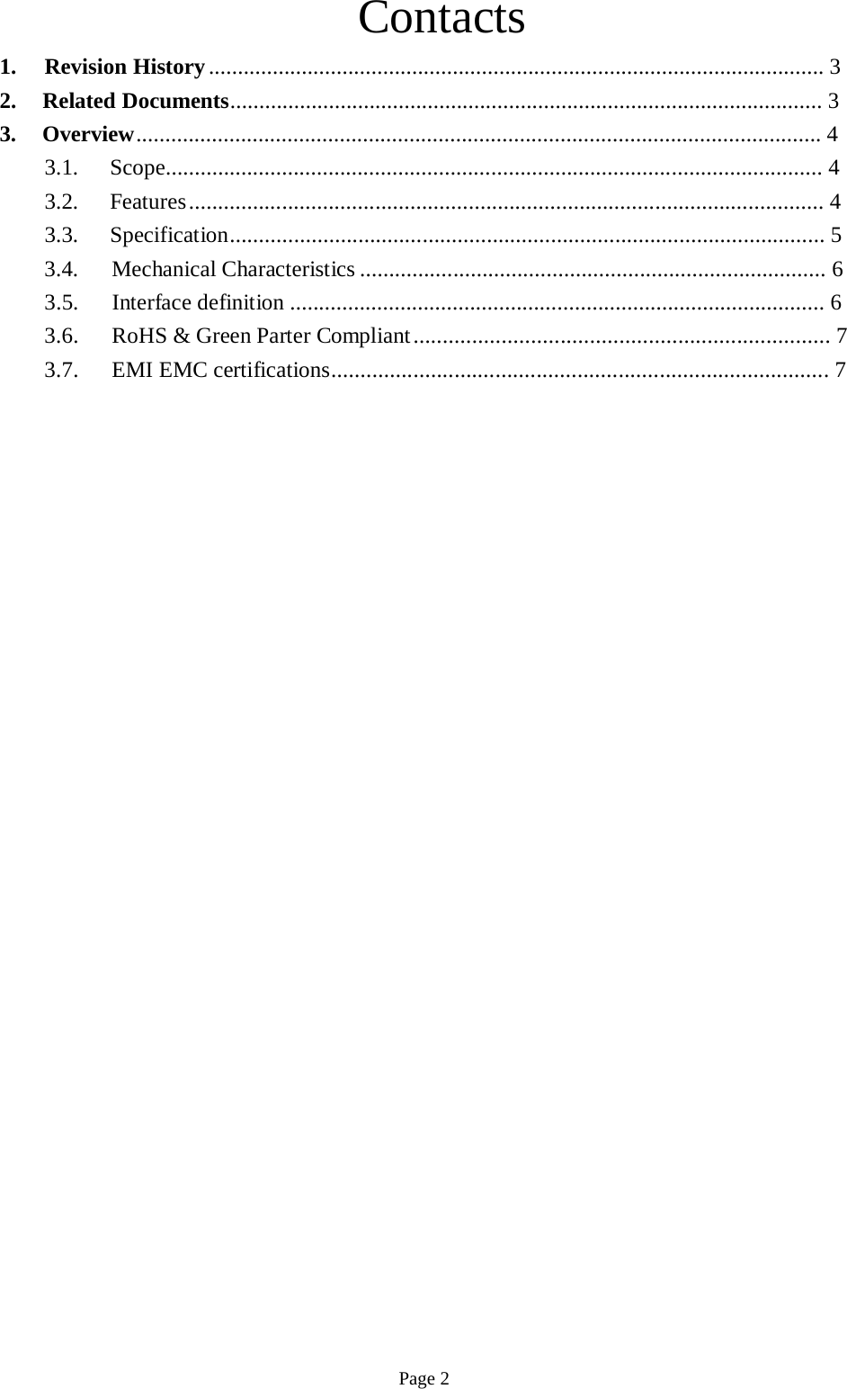 Contacts  1. Revision History .......................................................................................................... 3 2. Related Documents...................................................................................................... 3 3. Overview ...................................................................................................................... 4 3.1. Scope................................................................................................................. 4 3.2. Features ............................................................................................................. 4 3.3. Specification...................................................................................................... 5 3.4. Mechanical Characteristics ................................................................................ 6 3.5.  Interface definition ............................................................................................ 6 3.6. RoHS &amp; Green Parter Compliant ....................................................................... 7 3.7. EMI EMC certifications..................................................................................... 7                                                    Page 2 