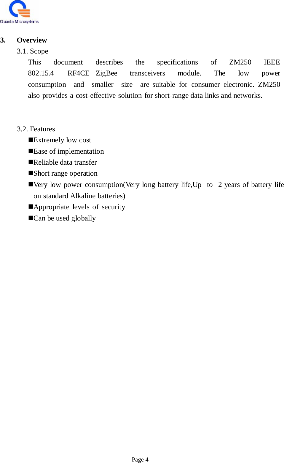    3.   Overview 3.1. Scope This  document   describes  the  specifications  of  ZM250  IEEE  802.15.4   RF4CE ZigBee  transceivers  module.  The  low  power  consumption  and  smaller  size  are suitable for consumer electronic. ZM250 also provides a cost-effective solution for short-range data links and networks.     3.2. Features Extremely low cost Ease of implementation Reliable data transfer Short range operation Very low power consumption(Very long battery life,Up   to   2 years of battery life on standard Alkaline batteries) Appropriate levels of security Can be used globally                                       Page 4 