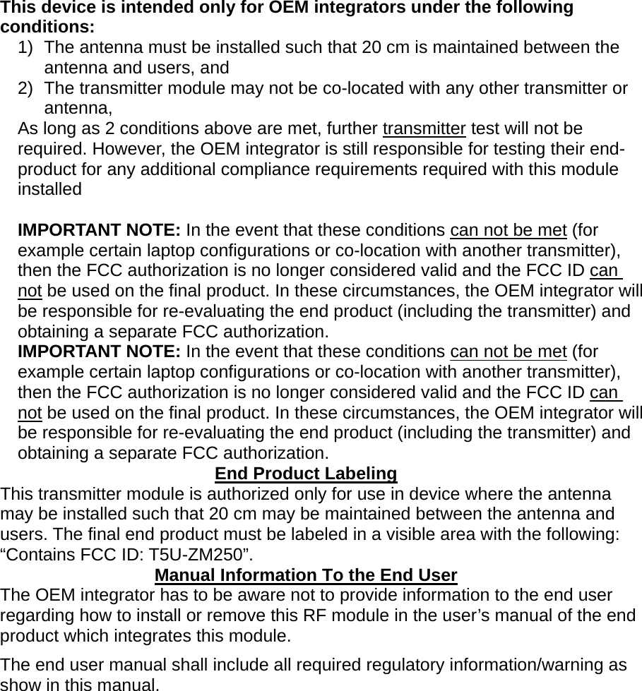  This device is intended only for OEM integrators under the following conditions: 1)  The antenna must be installed such that 20 cm is maintained between the antenna and users, and   2)  The transmitter module may not be co-located with any other transmitter or antenna,  As long as 2 conditions above are met, further transmitter test will not be required. However, the OEM integrator is still responsible for testing their end-product for any additional compliance requirements required with this module installed  IMPORTANT NOTE: In the event that these conditions can not be met (for example certain laptop configurations or co-location with another transmitter), then the FCC authorization is no longer considered valid and the FCC ID can not be used on the final product. In these circumstances, the OEM integrator will be responsible for re-evaluating the end product (including the transmitter) and obtaining a separate FCC authorization. IMPORTANT NOTE: In the event that these conditions can not be met (for example certain laptop configurations or co-location with another transmitter), then the FCC authorization is no longer considered valid and the FCC ID can not be used on the final product. In these circumstances, the OEM integrator will be responsible for re-evaluating the end product (including the transmitter) and obtaining a separate FCC authorization. End Product Labeling This transmitter module is authorized only for use in device where the antenna may be installed such that 20 cm may be maintained between the antenna and users. The final end product must be labeled in a visible area with the following: “Contains FCC ID: T5U-ZM250”. Manual Information To the End User The OEM integrator has to be aware not to provide information to the end user regarding how to install or remove this RF module in the user’s manual of the end product which integrates this module. The end user manual shall include all required regulatory information/warning as show in this manual.  