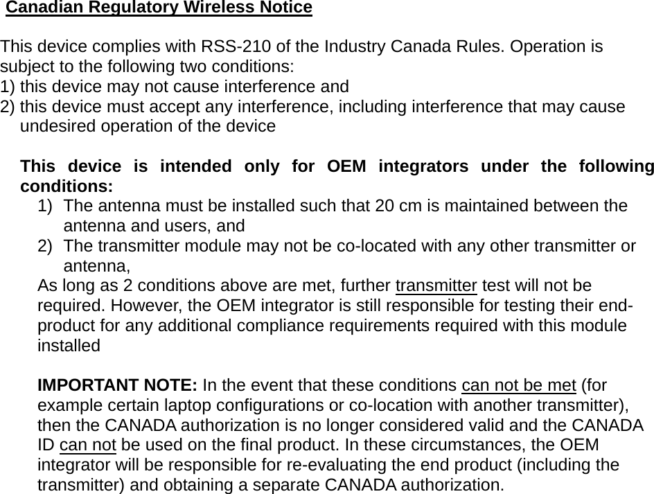  Canadian Regulatory Wireless Notice  This device complies with RSS-210 of the Industry Canada Rules. Operation is subject to the following two conditions: 1) this device may not cause interference and 2) this device must accept any interference, including interference that may cause undesired operation of the device  This device is intended only for OEM integrators under the following conditions: 1)  The antenna must be installed such that 20 cm is maintained between the antenna and users, and   2)  The transmitter module may not be co-located with any other transmitter or antenna,  As long as 2 conditions above are met, further transmitter test will not be required. However, the OEM integrator is still responsible for testing their end-product for any additional compliance requirements required with this module installed  IMPORTANT NOTE: In the event that these conditions can not be met (for example certain laptop configurations or co-location with another transmitter), then the CANADA authorization is no longer considered valid and the CANADA ID can not be used on the final product. In these circumstances, the OEM integrator will be responsible for re-evaluating the end product (including the transmitter) and obtaining a separate CANADA authorization.  