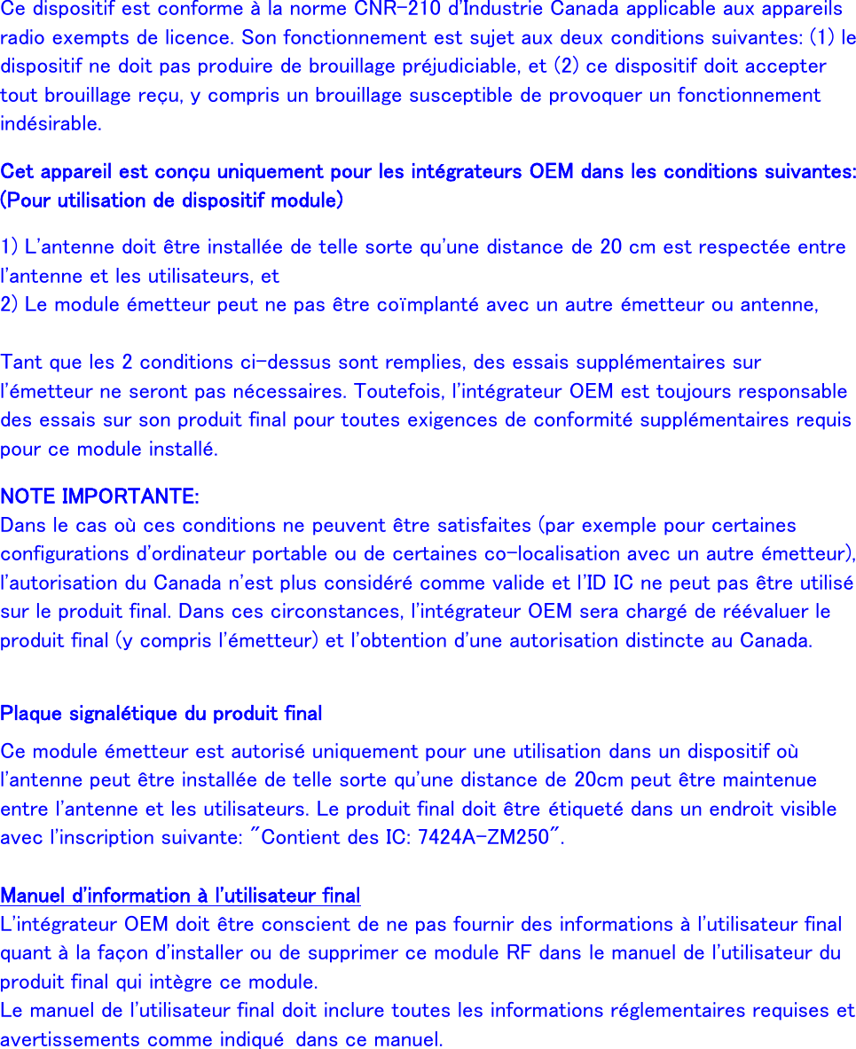  Ce dispositif est conforme à la norme CNR-210 d&apos;Industrie Canada applicable aux appareils radio exempts de licence. Son fonctionnement est sujet aux deux conditions suivantes: (1) le dispositif ne doit pas produire de brouillage préjudiciable, et (2) ce dispositif doit accepter tout brouillage reçu, y compris un brouillage susceptible de provoquer un fonctionnement indésirable. Cet appareil est conçu uniquement pour les intégrateurs OEM dans les conditions suivantes: (Pour utilisation de dispositif module) 1) L&apos;antenne doit être installée de telle sorte qu&apos;une distance de 20 cm est respectée entre l&apos;antenne et les utilisateurs, et 2) Le module émetteur peut ne pas être coïmplanté avec un autre émetteur ou antenne,  Tant que les 2 conditions ci-dessus sont remplies, des essais supplémentaires sur l&apos;émetteur ne seront pas nécessaires. Toutefois, l&apos;intégrateur OEM est toujours responsable des essais sur son produit final pour toutes exigences de conformité supplémentaires requis pour ce module installé. NOTE IMPORTANTE: Dans le cas où ces conditions ne peuvent être satisfaites (par exemple pour certaines configurations d&apos;ordinateur portable ou de certaines co-localisation avec un autre émetteur), l&apos;autorisation du Canada n&apos;est plus considéré comme valide et l&apos;ID IC ne peut pas être utilisé sur le produit final. Dans ces circonstances, l&apos;intégrateur OEM sera chargé de réévaluer le produit final (y compris l&apos;émetteur) et l&apos;obtention d&apos;une autorisation distincte au Canada.  Plaque signalétique du produit final Ce module émetteur est autorisé uniquement pour une utilisation dans un dispositif où l&apos;antenne peut être installée de telle sorte qu&apos;une distance de 20cm peut être maintenue entre l&apos;antenne et les utilisateurs. Le produit final doit être étiqueté dans un endroit visible avec l&apos;inscription suivante: &quot;Contient des IC: 7424A-ZM250&quot;.  Manuel d&apos;information à l&apos;utilisateur final L&apos;intégrateur OEM doit être conscient de ne pas fournir des informations à l&apos;utilisateur final quant à la façon d&apos;installer ou de supprimer ce module RF dans le manuel de l&apos;utilisateur du produit final qui intègre ce module. Le manuel de l&apos;utilisateur final doit inclure toutes les informations réglementaires requises et avertissements comme indiqué  dans ce manuel. 