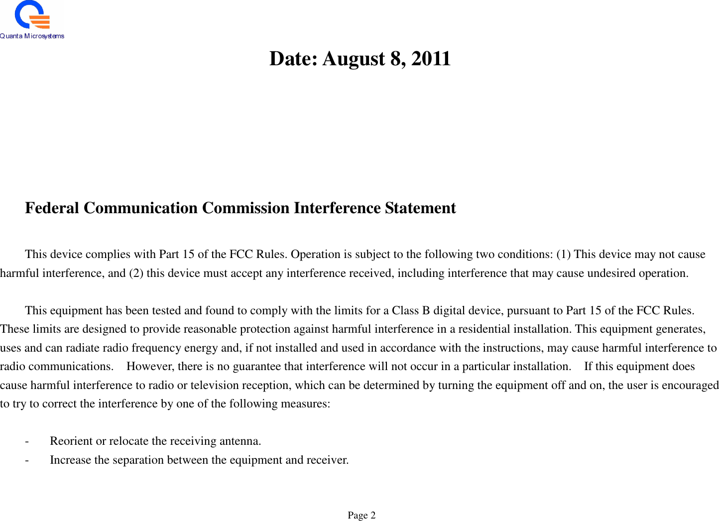  Page 2 Date: August 8, 2011      Federal Communication Commission Interference Statement      This device complies with Part 15 of the FCC Rules. Operation is subject to the following two conditions: (1) This device may not cause harmful interference, and (2) this device must accept any interference received, including interference that may cause undesired operation.      This equipment has been tested and found to comply with the limits for a Class B digital device, pursuant to Part 15 of the FCC Rules.   These limits are designed to provide reasonable protection against harmful interference in a residential installation. This equipment generates, uses and can radiate radio frequency energy and, if not installed and used in accordance with the instructions, may cause harmful interference to radio communications.    However, there is no guarantee that interference will not occur in a particular installation.    If this equipment does cause harmful interference to radio or television reception, which can be determined by turning the equipment off and on, the user is encouraged to try to correct the interference by one of the following measures:      -  Reorient or relocate the receiving antenna.   -  Increase the separation between the equipment and receiver. 