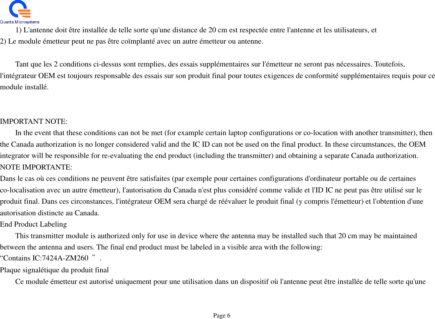  Page 6   1) L&apos;antenne doit être installée de telle sorte qu&apos;une distance de 20 cm est respectée entre l&apos;antenne et les utilisateurs, et 2) Le module émetteur peut ne pas être coïmplanté avec un autre émetteur ou antenne.      Tant que les 2 conditions ci-dessus sont remplies, des essais supplémentaires sur l&apos;émetteur ne seront pas nécessaires. Toutefois, l&apos;intégrateur OEM est toujours responsable des essais sur son produit final pour toutes exigences de conformité supplémentaires requis pour ce module installé.       IMPORTANT NOTE:   In the event that these conditions can not be met (for example certain laptop configurations or co-location with another transmitter), then the Canada authorization is no longer considered valid and the IC ID can not be used on the final product. In these circumstances, the OEM integrator will be responsible for re-evaluating the end product (including the transmitter) and obtaining a separate Canada authorization. NOTE IMPORTANTE: Dans le cas où ces conditions ne peuvent être satisfaites (par exemple pour certaines configurations d&apos;ordinateur portable ou de certaines co-localisation avec un autre émetteur), l&apos;autorisation du Canada n&apos;est plus considéré comme valide et l&apos;ID IC ne peut pas être utilisé sur le produit final. Dans ces circonstances, l&apos;intégrateur OEM sera chargé de réévaluer le produit final (y compris l&apos;émetteur) et l&apos;obtention d&apos;une autorisation distincte au Canada. End Product Labeling   This transmitter module is authorized only for use in device where the antenna may be installed such that 20 cm may be maintained between the antenna and users. The final end product must be labeled in a visible area with the following:   “Contains IC:7424A-ZM260  ”. Plaque signalétique du produit final   Ce module émetteur est autorisé uniquement pour une utilisation dans un dispositif où l&apos;antenne peut être installée de telle sorte qu&apos;une 