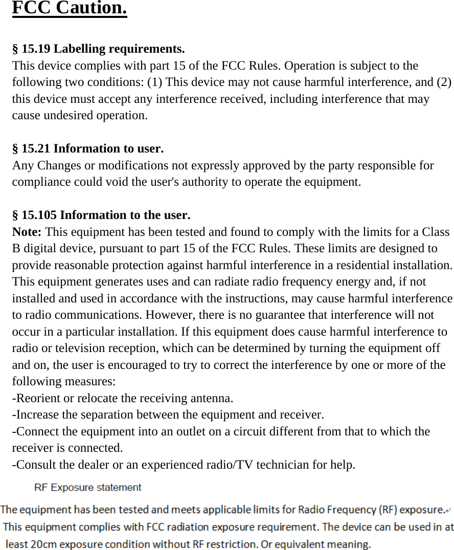 FCC Caution.   &sect; 15.19 Labelling requirements. This device complies with part 15 of the FCC Rules. Operation is subject to the following two conditions: (1) This device may not cause harmful interference, and (2) this device must accept any interference received, including interference that may cause undesired operation.  &sect; 15.21 Information to user. Any Changes or modifications not expressly approved by the party responsible for compliance could void the user's authority to operate the equipment.   &sect; 15.105 Information to the user. Note: This equipment has been tested and found to comply with the limits for a Class B digital device, pursuant to part 15 of the FCC Rules. These limits are designed to provide reasonable protection against harmful interference in a residential installation. This equipment generates uses and can radiate radio frequency energy and, if not installed and used in accordance with the instructions, may cause harmful interference to radio communications. However, there is no guarantee that interference will not occur in a particular installation. If this equipment does cause harmful interference to radio or television reception, which can be determined by turning the equipment off and on, the user is encouraged to try to correct the interference by one or more of the following measures: -Reorient or relocate the receiving antenna. -Increase the separation between the equipment and receiver. -Connect the equipment into an outlet on a circuit different from that to which the receiver is connected. -Consult the dealer or an experienced radio/TV technician for help.  