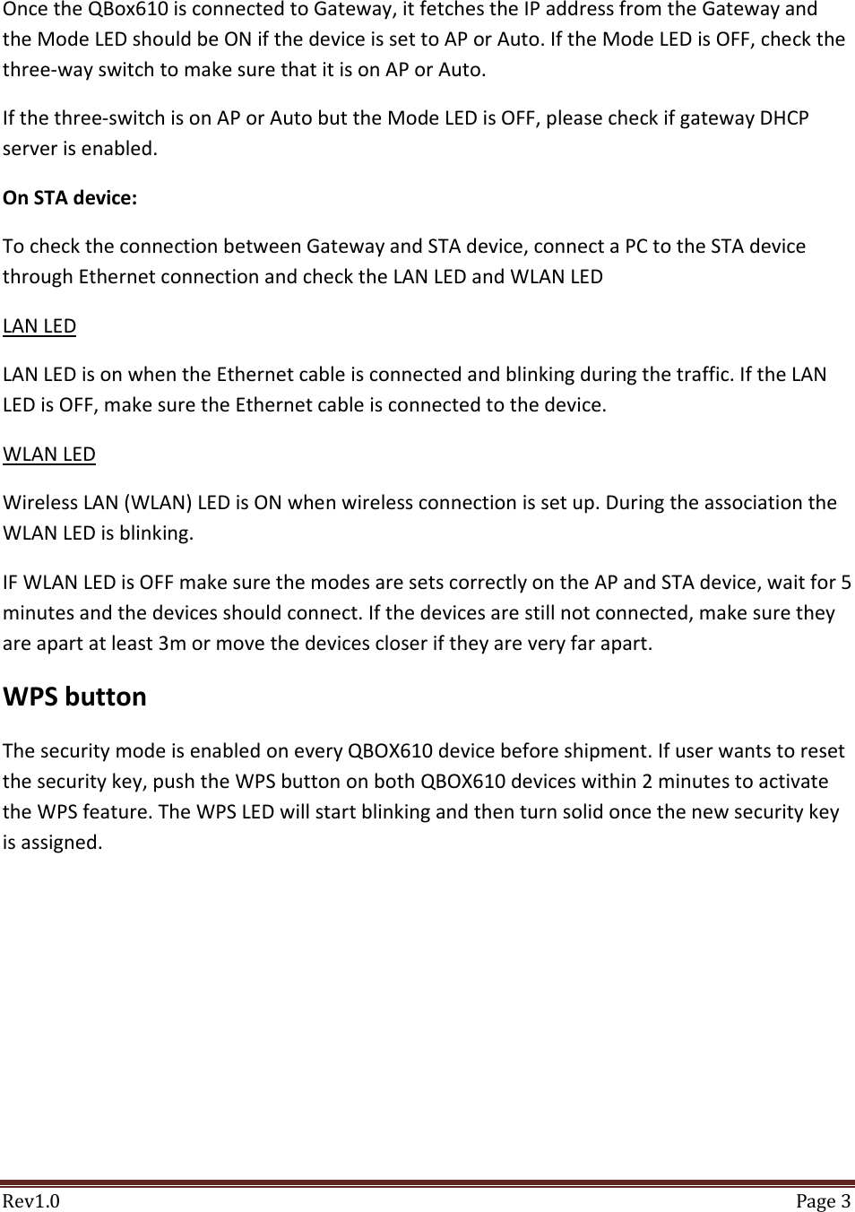 Rev1.0 Page3OncetheQBox610isconnectedtoGateway,itfetchestheIPaddressfromtheGatewayandtheModeLEDshouldbeONifthedeviceissettoAPorAuto.IftheModeLEDisOFF,checkthethree‐wayswitchtomakesurethatitisonAPorAuto.Ifthethree‐switchisonAPorAutobuttheModeLEDisOFF,pleasecheckifgatewayDHCPserverisenabled.OnSTAdevice:TochecktheconnectionbetweenGatewayandSTAdevice,connectaPCtotheSTAdevicethroughEthernetconnectionandchecktheLANLEDandWLANLEDLANLEDLANLEDisonwhentheEthernetcableisconnectedandblinkingduringthetraffic.IftheLANLEDisOFF,makesuretheEthernetcableisconnectedtothedevice.WLANLEDWirelessLAN(WLAN)LEDisONwhenwirelessconnectionissetup.DuringtheassociationtheWLANLEDisblinking.IFWLANLEDisOFFmakesurethemodesaresetscorrectlyontheAPandSTAdevice,waitfor5minutesandthedevicesshouldconnect.Ifthedevicesarestillnotconnected,makesuretheyareapartatleast3mormovethedevicescloseriftheyareveryfarapart.WPSbuttonThesecuritymodeisenabledoneveryQBOX610devicebeforeshipment.Ifuserwantstoresetthesecuritykey,pushtheWPSbuttononbothQBOX610deviceswithin2minutestoactivatetheWPSfeature.TheWPSLEDwillstartblinkingandthenturnsolidoncethenewsecuritykeyisassigned.