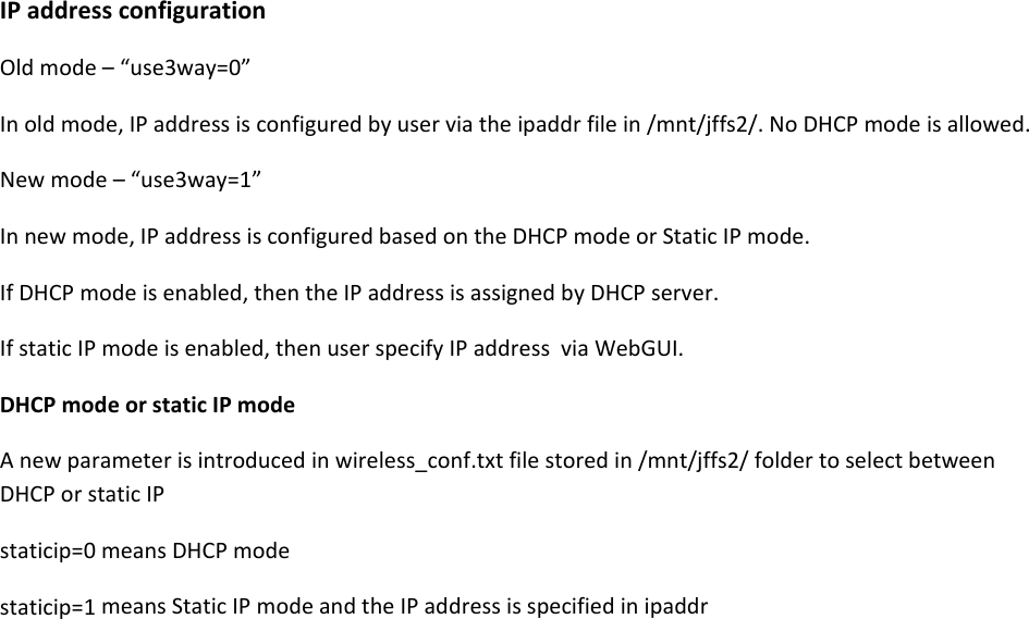 IPaddressconfigurationOldmode&ndash;&ldquo;use3way=0&rdquo;Inoldmode,IPaddressisconfiguredbyuserviatheipaddrfilein/mnt/jffs2/.NoDHCPmodeisallowed.Newmode&ndash;&ldquo;use3way=1&rdquo;Innewmode,IPaddressisconfiguredbasedontheDHCPmodeorStaticIPmode.IfDHCPmodeisenabled,thentheIPaddressisassignedbyDHCPserver.IfstaticIPmodeisenabled,thenuserspecifyIPaddressviaWebGUI.DHCPmodeorstaticIPmodeAnewparameterisintroducedinwireless_conf.txtfilestoredin/mnt/jffs2/foldertoselectbetweenDHCPorstaticIPstaticip=0meansDHCPmodestaticip=1meansStaticIPmodeandtheIPaddressisspecifiedinipaddr