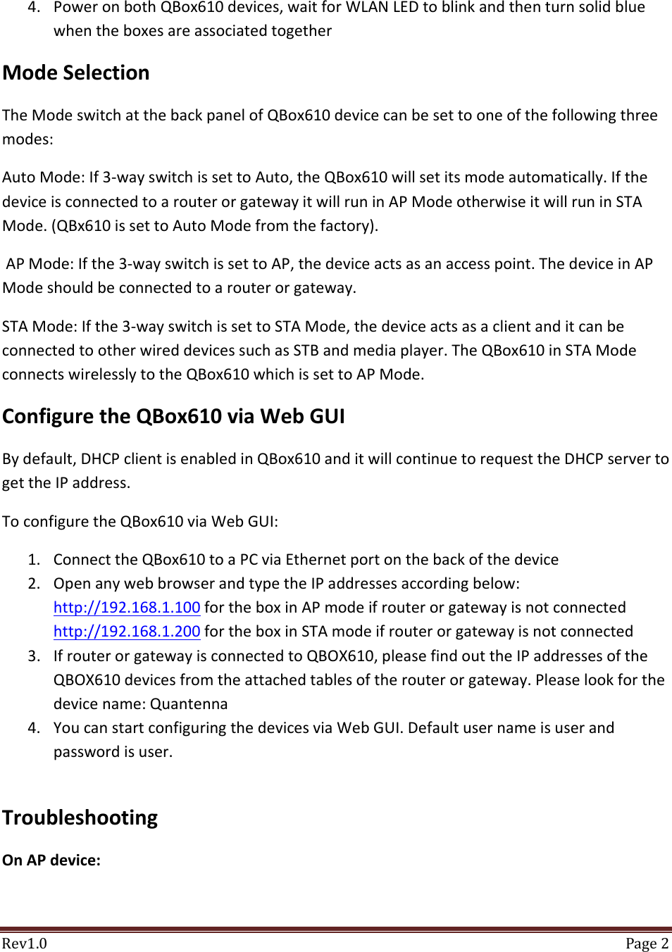 Rev1.0 Page24. PoweronbothQBox610devices,waitforWLANLEDtoblinkandthenturnsolidbluewhentheboxesareassociatedtogetherModeSelectionTheModeswitchatthebackpanelofQBox610devicecanbesettooneofthefollowingthreemodes:AutoMode:If3‐wayswitchissettoAuto,theQBox610willsetitsmodeautomatically.IfthedeviceisconnectedtoarouterorgatewayitwillruninAPModeotherwiseitwillruninSTAMode.(QBx610issettoAutoModefromthefactory).APMode:Ifthe3‐wayswitchissettoAP,thedeviceactsasanaccesspoint.ThedeviceinAPModeshouldbeconnectedtoarouterorgateway.STAMode:Ifthe3‐wayswitchissettoSTAMode,thedeviceactsasaclientanditcanbeconnectedtootherwireddevicessuchasSTBandmediaplayer.TheQBox610inSTAModeconnectswirelesslytotheQBox610whichissettoAPMode.ConfiguretheQBox610viaWebGUIBydefault,DHCPclientisenabledinQBox610anditwillcontinuetorequesttheDHCPservertogettheIPaddress.ToconfiguretheQBox610viaWebGUI:1. ConnecttheQBox610toaPCviaEthernetportonthebackofthedevice2. OpenanywebbrowserandtypetheIPaddressesaccordingbelow:http://192.168.1.100fortheboxinAPmodeifrouterorgatewayisnotconnectedhttp://192.168.1.200fortheboxinSTAmodeifrouterorgatewayisnotconnected3. IfrouterorgatewayisconnectedtoQBOX610,pleasefindouttheIPaddressesoftheQBOX610devicesfromtheattachedtablesoftherouterorgateway.Pleaselookforthedevicename:Quantenna4. YoucanstartconfiguringthedevicesviaWebGUI.Defaultusernameisuserandpasswordisuser.TroubleshootingOnAPdevice: