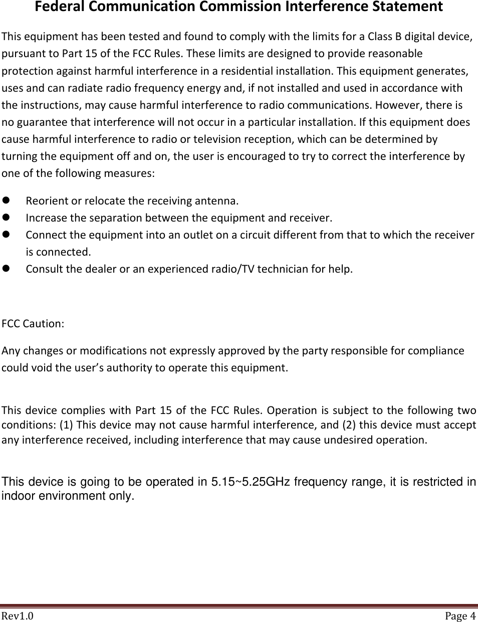 Rev1.0 Page4FederalCommunicationCommissionInterferenceStatementThisequipmenthasbeentestedandfoundtocomplywiththelimitsforaClassBdigitaldevice,pursuanttoPart15oftheFCCRules.Theselimitsaredesignedtoprovidereasonableprotectionagainstharmfulinterferenceinaresidentialinstallation.Thisequipmentgenerates,usesandcanradiateradiofrequencyenergyand,ifnotinstalledandusedinaccordancewiththeinstructions,maycauseharmfulinterferencetoradiocommunications.However,thereisnoguaranteethatinterferencewillnotoccurinaparticularinstallation.Ifthisequipmentdoescauseharmfulinterferencetoradioortelevisionreception,whichcanbedeterminedbyturningtheequipmentoffandon,theuserisencouragedtotrytocorrecttheinterferencebyoneofthefollowingmeasures: Reorientorrelocatethereceivingantenna. Increasetheseparationbetweentheequipmentandreceiver. Connecttheequipmentintoanoutletonacircuitdifferentfromthattowhichthereceiverisconnected. Consultthedealeroranexperiencedradio/TVtechnicianforhelp.FCCCaution:Anychangesormodificationsnotexpresslyapprovedbythepartyresponsibleforcompliancecouldvoidtheuser&rsquo;sauthoritytooperatethisequipment.ThisdevicecomplieswithPart15oftheFCCRules.Operationissubjecttothefollowingtwoconditions:(1)Thisdevicemaynotcauseharmfulinterference,and(2)thisdevicemustacceptanyinterferencereceived,includinginterferencethatmaycauseundesiredoperation.This device is going to be operated in 5.15~5.25GHz frequency range, it is restricted in indoor environment only.  