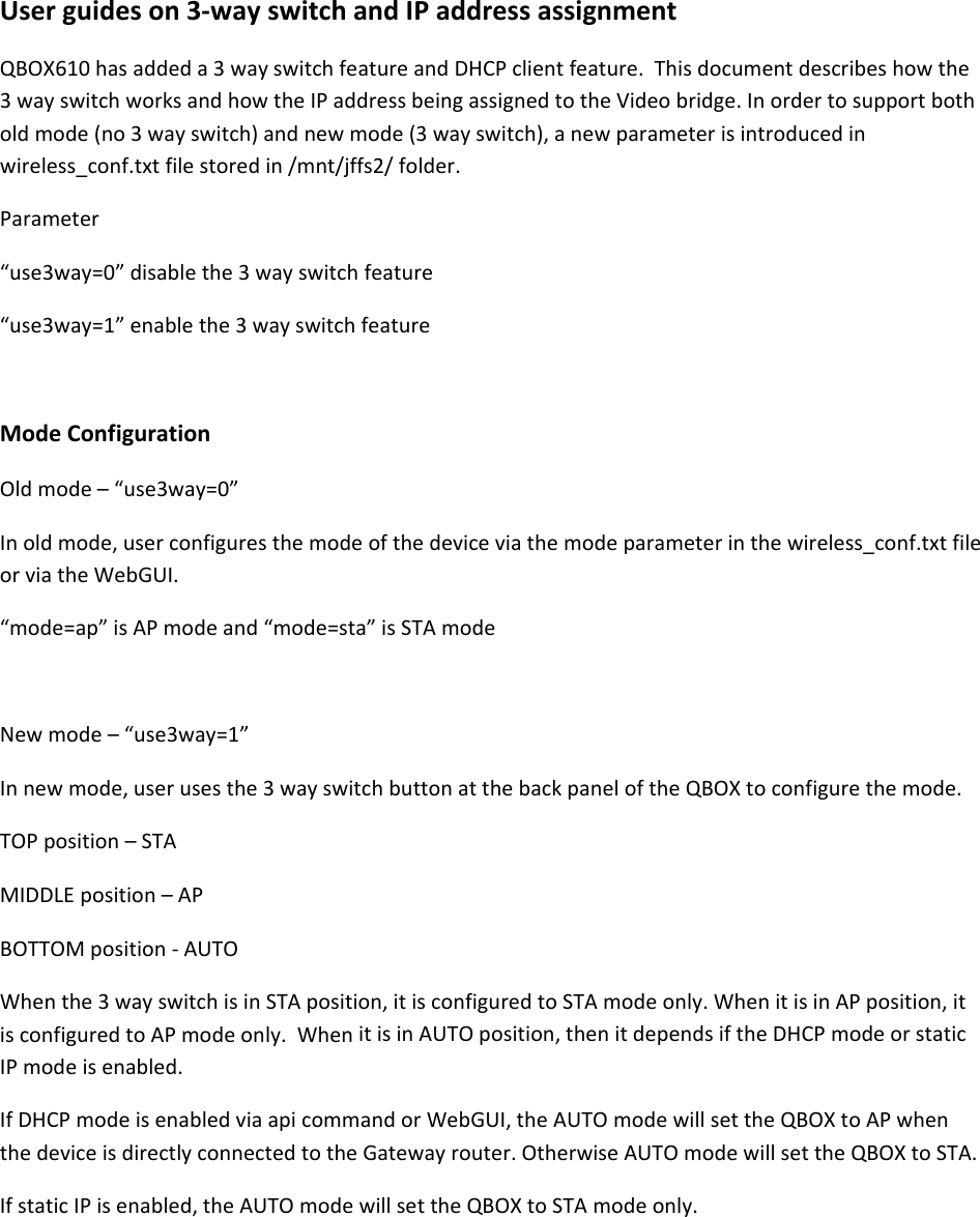 Userguideson3‐wayswitchandIPaddressassignmentQBOX610hasaddeda3wayswitchfeatureandDHCPclientfeature.Thisdocumentdescribeshowthe3wayswitchworksandhowtheIPaddressbeingassignedtotheVideobridge.Inordertosupportbotholdmode(no3wayswitch)andnewmode(3wayswitch),anewparameterisintroducedinwireless_conf.txtfilestoredin/mnt/jffs2/folder.Parameter&ldquo;use3way=0&rdquo;disablethe3wayswitchfeature&ldquo;use3way=1&rdquo;enablethe3wayswitchfeatureModeConfigurationOldmode&ndash;&ldquo;use3way=0&rdquo;Inoldmode,userconfiguresthemodeofthedeviceviathemodeparameterinthewireless_conf.txtfileorviatheWebGUI.&ldquo;mode=ap&rdquo;isAPmodeand&ldquo;mode=sta&rdquo;isSTAmodeNewmode&ndash;&ldquo;use3way=1&rdquo;Innewmode,userusesthe3wayswitchbuttonatthebackpaneloftheQBOXtoconfigurethemode.TOPposition&ndash;STAMIDDLEposition&ndash;APBOTTOMposition‐AUTOWhenthe3wayswitchisinSTAposition,itisconfiguredtoSTAmodeonly.WhenitisinAPposition,itisconfiguredtoAPmodeonly.WhenitisinAUTOposition,thenitdependsiftheDHCPmodeorstaticIPmodeisenabled.IfDHCPmodeisenabledviaapicommandorWebGUI,theAUTOmodewillsettheQBOXtoAPwhenthedeviceisdirectlyconnectedtotheGatewayrouter.OtherwiseAUTOmodewillsettheQBOXtoSTA.IfstaticIPisenabled,theAUTOmodewillsettheQBOXtoSTAmodeonly.