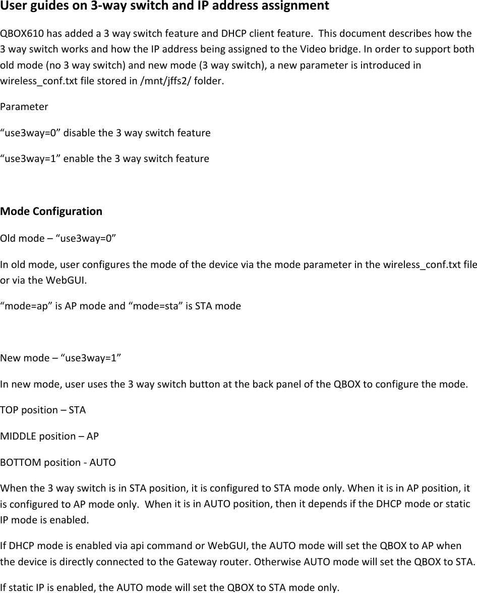 Userguideson3‐wayswitchandIPaddressassignmentQBOX610hasaddeda3wayswitchfeatureandDHCPclientfeature.Thisdocumentdescribeshowthe3wayswitchworksandhowtheIPaddressbeingassignedtotheVideobridge.Inordertosupportbotholdmode(no3wayswitch)andnewmode(3wayswitch),anewparameterisintroducedinwireless_conf.txtfilestoredin/mnt/jffs2/folder.Parameter&ldquo;use3way=0&rdquo;disablethe3wayswitchfeature&ldquo;use3way=1&rdquo;enablethe3wayswitchfeatureModeConfigurationOldmode&ndash;&ldquo;use3way=0&rdquo;Inoldmode,userconfiguresthemodeofthedeviceviathemodeparameterinthewireless_conf.txtfileorviatheWebGUI.&ldquo;mode=ap&rdquo;isAPmodeand&ldquo;mode=sta&rdquo;isSTAmodeNewmode&ndash;&ldquo;use3way=1&rdquo;Innewmode,userusesthe3wayswitchbuttonatthebackpaneloftheQBOXtoconfigurethemode.TOPposition&ndash;STAMIDDLEposition&ndash;APBOTTOMposition‐AUTOWhenthe3wayswitchisinSTAposition,itisconfiguredtoSTAmodeonly.WhenitisinAPposition,itisconfiguredtoAPmodeonly.WhenitisinAUTOposition,thenitdependsiftheDHCPmodeorstaticIPmodeisenabled.IfDHCPmodeisenabledviaapicommandorWebGUI,theAUTOmodewillsettheQBOXtoAPwhenthedeviceisdirectlyconnectedtotheGatewayrouter.OtherwiseAUTOmodewillsettheQBOXtoSTA.IfstaticIPisenabled,theAUTOmodewillsettheQBOXtoSTAmodeonly.