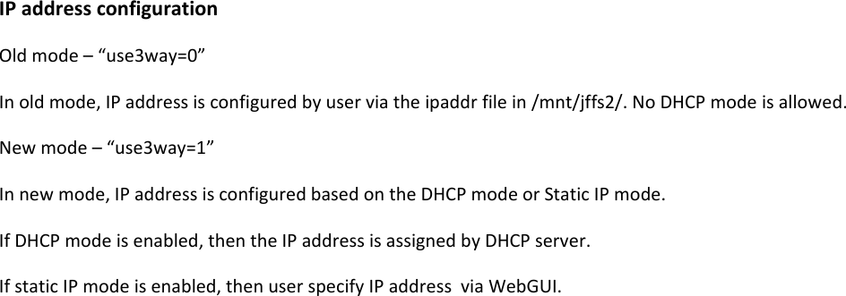 IPaddressconfigurationOldmode&ndash;&ldquo;use3way=0&rdquo;Inoldmode,IPaddressisconfiguredbyuserviatheipaddrfilein/mnt/jffs2/.NoDHCPmodeisallowed.Newmode&ndash;&ldquo;use3way=1&rdquo;Innewmode,IPaddressisconfiguredbasedontheDHCPmodeorStaticIPmode.IfDHCPmodeisenabled,thentheIPaddressisassignedbyDHCPserver.IfstaticIPmodeisenabled,thenuserspecifyIPaddressviaWebGUI.