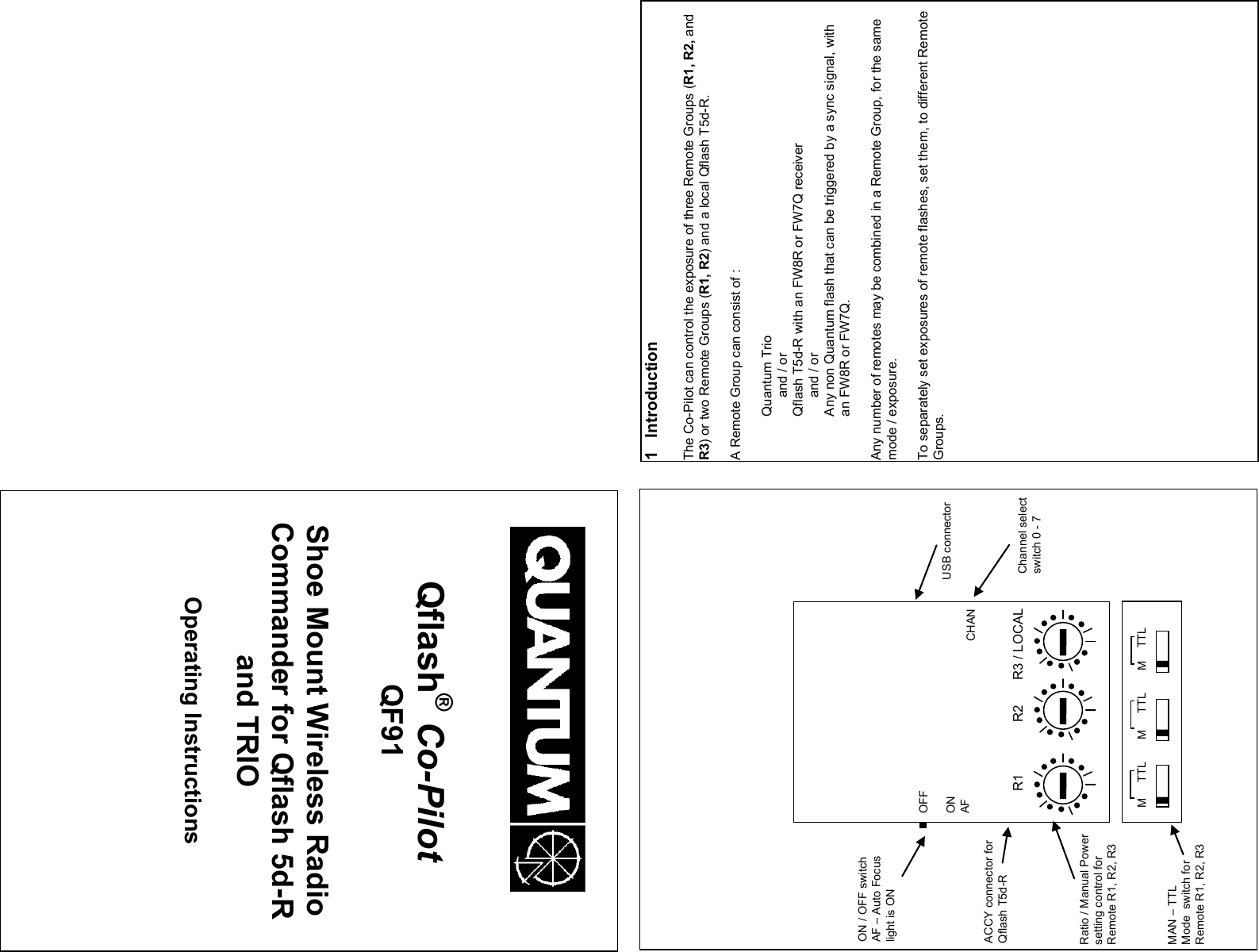                                                   1   Introduction  The Co-Pilot can control the exposure of three Remote Groups (R1, R2, and R3) or two Remote Groups (R1, R2) and a local Qflash T5d-R.  A Remote Group can consist of :              Quantum Trio                  and / or             Qflash T5d-R with an FW8R or FW7Q receiver                  and / or             Any non Quantum flash that can be triggered by a sync signal, with              an FW8R or FW7Q.    Any number of remotes may be combined in a Remote Group, for the same mode / exposure.  To separately set exposures of remote flashes, set them, to different Remote Groups.     Qflash® Co-Pilot  QF91   Shoe Mount Wireless Radio Commander for Qflash 5d-R and TRIO  Operating Instructions   CHAN OFF  ON AF Ratio / Manual Power setting control for Remote R1, R2, R3        MAN – TTL  Mode  switch for Remote R1, R2, R3 Channel select switch 0 - 7 USB connector ACCY connector for Qflash T5d-R ON / OFF switch AF – Auto Focus light is ON R1              R2       R3 / LOCAL M     TTL       M     TTL       M    TTL 