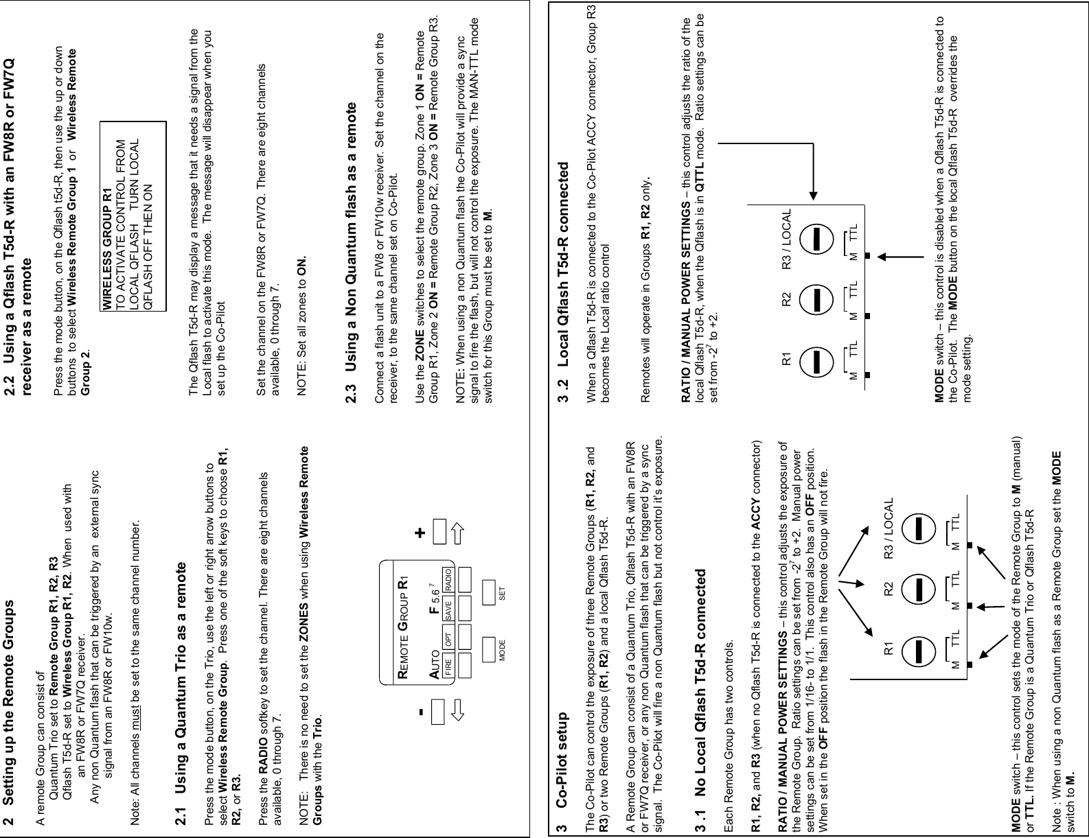                                                   2.2   Using a Qflash T5d-R with an FW8R or FW7Q receiver as a remote  Press the mode button, on the Qflash t5d-R, then use the up or down buttons  to select Wireless Remote Group 1  or   Wireless Remote Group 2.          The Qflash T5d-R may display a message that it needs a signal from the Local flash to activate this mode.  The message will disappear when you set up the Co-Pilot   Set the channel on the FW8R or FW7Q. There are eight channels available, 0 through 7.    NOTE: Set all zones to ON.      2.3   Using a Non Quantum flash as a remote  Connect a flash unit to a FW8 or FW10w receiver. Set the channel on the receiver, to the same channel set on Co-Pilot.  Use the ZONE switches to select the remote group. Zone 1 ON = Remote Group R1, Zone 2 ON = Remote Group R2, Zone 3 ON = Remote Group R3.  NOTE: When using a non Quantum flash the Co-Pilot will provide a sync signal to fire the flash, but will not control the exposure. The MAN-TTL mode switch for this Group must be set to M. 3 .2   Local Qflash T5d-R connected  When a Qflash T5d-R is connected to the Co-Pilot ACCY connector, Group R3 becomes the Local ratio control   Remotes will operate in Groups R1, R2 only.   RATIO / MANUAL POWER SETTINGS – this control adjusts the ratio of the local Qflash T5d-R, when the Qflash is in QTTL mode.  Ratio settings can be set from -27 to +2.                MODE switch – this control is disabled when a Qflash T5d-R is connected to the Co-Pilot.  The MODE button on the local Qflash T5d-R  overrides the mode setting.  2   Setting up the Remote Groups  A remote Group can consist of         Quantum Trio set to Remote Group R1, R2, R3         Qflash T5d-R set to Wireless Group R1, R2. When  used with                 an FW8R or FW7Q receiver.         Any non Quantum flash that can be triggered by an  external sync                 signal from an FW8R or FW10w.  Note: All channels must be set to the same channel number.   2.1   Using a Quantum Trio as a remote  Press the mode button, on the Trio, use the left or right arrow buttons to select Wireless Remote Group.  Press one of the soft keys to choose R1, R2, or R3.  Press the RADIO softkey to set the channel. There are eight channels available, 0 through 7.   NOTE:   There is no need to set the ZONES when using Wireless Remote Groups with the Trio.         3    Co-Pilot setup  The Co-Pilot can control the exposure of three Remote Groups (R1, R2, and R3) or two Remote Groups (R1, R2) and a local Qflash T5d-R.  A Remote Group can consist of a Quantum Trio, Qflash T5d-R with an FW8R or FW7Q receiver, or any non Quantum flash that can be triggered by a sync signal.  The Co-Pilot will fire a non Quantum flash but not control it’s exposure.    3 .1   No Local Qflash T5d-R connected  Each Remote Group has two controls.  R1, R2, and R3 (when no Qflash T5d-R is connected to the ACCY connector)  RATIO / MANUAL POWER SETTINGS – this control adjusts the exposure of the Remote Group.  Ratio settings can be set from -27 to +2.  Manual power settings can be set from 1/16- to 1/1.  This control also has an OFF position.  When set in the OFF position the flash in the Remote Group will not fire.              MODE switch – this control sets the mode of the Remote Group to M (manual) or TTL. If the Remote Group is a Quantum Trio or Qflash T5d-R    Note : When using a non Quantum flash as a Remote Group set the MODE switch to M.   MODE SET REMOTE GROUP R1 AUTO          F 5.6 7        3.6 –32 FT      ISO 200 FIRE      OPT      SAVE     RADIO + - R1              R2       R3 / LOCAL M     TTL       M     TTL       M    TTL R1              R2       R3 / LOCAL M     TTL       M     TTL       M    TTL WIRELESS GROUP R1 TO ACTIVATE CONTROL FROM  LOCAL QFLASH    TURN LOCAL QFLASH OFF THEN ON 