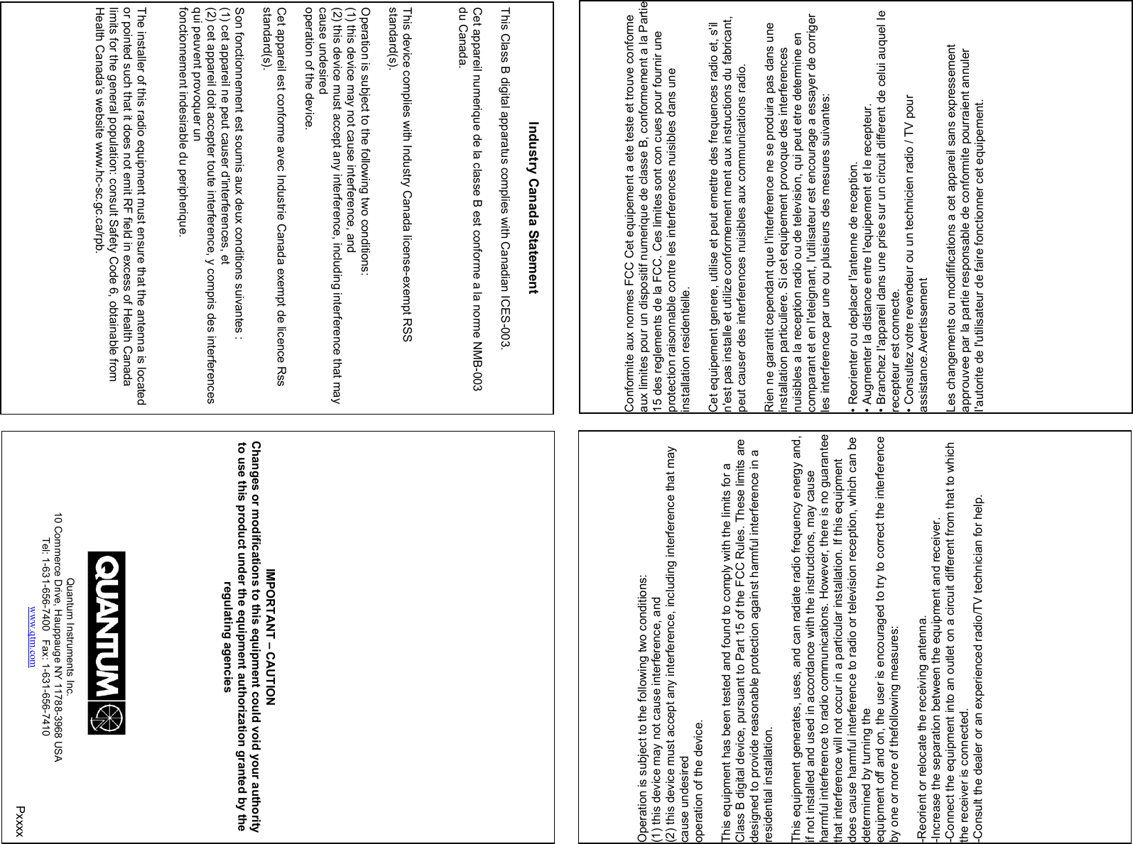                                         Industry Canada Statement   This Class B digital apparatus complies with Canadian ICES-003.    Cet appareil numerique de la classe B est conforme a la norme NMB-003  du Canada.        This device complies with Industry Canada license-exempt RSS  standard(s).    Operation is subject to the following two conditions:  (1) this device may not cause interference, and  (2) this device must accept any interference, including interference that may  cause undesired  operation of the device.    Cet appareil est conforme avec Industrie Canada exempt de licence Rss  standard(s).    Son fonctionnement est soumis aux deux conditions suivantes :  (1) cet appareil ne peut causer d&apos;interferences, et  (2) cet appareil doit accepter toute interference, y compris des interferences  qui peuvent provoquer un  fonctionnement indesirable du peripherique.      The installer of this radio equipment must ensure that the antenna is located  or pointed such that it does not emit RF field in excess of Health Canada  limits for the general population: consult Safety Code 6, obtainable from  Health Canada’s website www.hc-sc.gc.ca/rpb.        Conformite aux normes FCC Cet equipement a ete teste et trouve conforme  aux limites pour un dispositif numerique de classe B, conformement a la Partie  15 des reglements de la FCC. Ces limites sont con cues pour fournir une  protection raisonnable contre les interferences nuisibles dans une  installation residentielle.    Cet equipement genere, utilise et peut emettre des frequences radio et, s&apos;il  n&apos;est pas installe et utilize conformement ment aux instructions du fabricant,  peut causer des interferences nuisibles aux communications radio.    Rien ne garantit cependant que I&apos;interference ne se produira pas dans une  installation particuliere. Si cet equipement provoque des interferences  nuisibles a la reception radio ou de television, qui peut etre determine en  comparant et en I&apos;eteignant, I&apos;utilisateur est encourage a essayer de corriger  les interference par une ou plusieurs des mesures suivantes:    • Reorienter ou deplacer I&apos;antenne de reception.  • Augmenter la distance entre I&apos;equipement et Ie recepteur.  • Branchez I&apos;appareil dans une prise sur un circuit different de celui auquel Ie  recepteur est connecte.  • Consultez votre revendeur ou un technicien radio / TV pour  assistance.Avertissement    Les changements ou modififications a cet appareil sans expressement  approuvee par la partie responsable de conformite pourraient annuler  I&apos;autorite de I&apos;utilisateur de faire fonctionner cet equipement.       Operation is subject to the following two conditions:  (1) this device may not cause interference, and  (2) this device must accept any interference, including interference that may  cause undesired  operation of the device.    This equipment has been tested and found to comply with the limits for a  Class B digital device, pursuant to Part 15 of the FCC Rules. These limits are  designed to provide reasonable protection against harmful interference in a  residential installation.    This equipment generates, uses, and can radiate radio frequency energy and,  if not installed and used in accordance with the instructions, may cause  harmful interference to radio communications. However, there is no guarantee  that interference will not occur in a particular installation. If this equipment  does cause harmful interference to radio or television reception, which can be  determined by turning the  equipment off and on, the user is encouraged to try to correct the interference  by one or more of thefollowing measures:    -Reorient or relocate the receiving antenna.  -Increase the separation between the equipment and receiver.  -Connect the equipment into an outlet on a circuit different from that to which  the receiver is connected.  -Consult the dealer or an experienced radio/TV technician for help.                   IMPORTANT – CAUTION Changes or modifications to this equipment could void your authority to use this product under the equipment authorization granted by the regulating agencies          Quantum Instruments Inc. 10 Commerce Drive, Hauppauge NY 11788-3968 USA Tel: 1-631-656-7400   Fax: 1-631-656-7410 www.qtm.com Pxxxx 