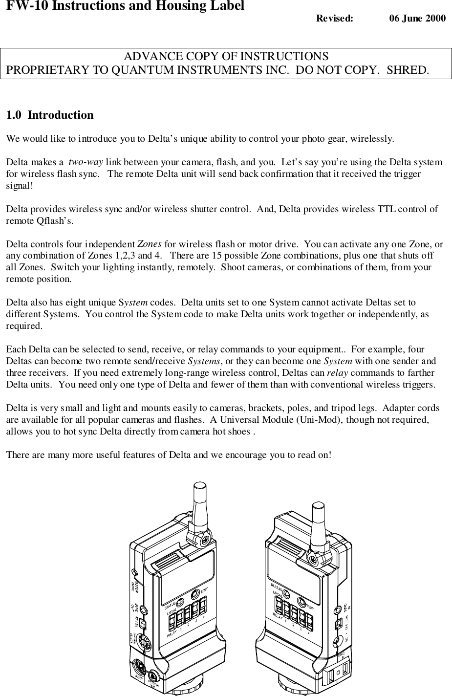 FW-10 Instructions and Housing Label Revised:  06 June 2000ADVANCE COPY OF INSTRUCTIONSPROPRIETARY TO QUANTUM INSTRUMENTS INC.  DO NOT COPY.  SHRED.1.0  IntroductionWe would like to introduce you to Delta’s unique ability to control your photo gear, wirelessly.Delta makes a  two-way link between your camera, flash, and you.  Let’s say you’re using the Delta systemfor wireless flash sync.   The remote Delta unit will send back confirmation that it received the triggersignal!Delta provides wireless sync and/or wireless shutter control.  And, Delta provides wireless TTL control ofremote Qflash’s.Delta controls four independent Zones for wireless flash or motor drive.  You can activate any one Zone, orany combination of Zones 1,2,3 and 4.   There are 15 possible Zone combinations, plus one that shuts offall Zones.  Switch your lighting instantly, remotely.  Shoot cameras, or combinations of them, from yourremote position.Delta also has eight unique System codes.  Delta units set to one System cannot activate Deltas set todifferent Systems.  You control the System code to make Delta units work together or independently, asrequired.Each Delta can be selected to send, receive, or relay commands to your equipment..  For example, fourDeltas can become two remote send/receive Systems, or they can become one System with one sender andthree receivers.  If you need extremely long-range wireless control, Deltas can relay commands to fartherDelta units.  You need only one type of Delta and fewer of them than with conventional wireless triggers.Delta is very small and light and mounts easily to cameras, brackets, poles, and tripod legs.  Adapter cordsare available for all popular cameras and flashes.  A Universal Module (Uni-Mod), though not required,allows you to hot sync Delta directly from camera hot shoes .There are many more useful features of Delta and we encourage you to read on!