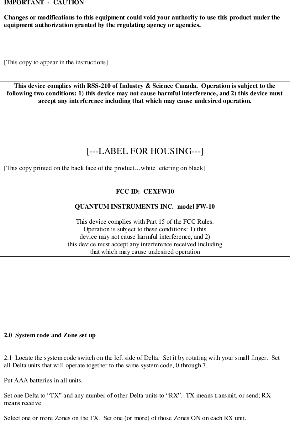 IMPORTANT  -  CAUTIONChanges or modifications to this equipment could void your authority to use this product under theequipment authorization granted by the regulating agency or agencies.[This copy to appear in the instructions]This device complies with RSS-210 of Industry &amp; Science Canada.  Operation is subject to thefollowing two conditions: 1) this device may not cause harmful interference, and 2) this device mustaccept any interference including that which may cause undesired operation.[---LABEL FOR HOUSING---][This copy printed on the back face of the product…white lettering on black]FCC ID:  CEXFW10QUANTUM INSTRUMENTS INC.  model FW-10This device complies with Part 15 of the FCC Rules.Operation is subject to these conditions: 1) thisdevice may not cause harmful interference, and 2)this device must accept any interference received includingthat which may cause undesired operation2.0  System code and Zone set up2.1  Locate the system code switch on the left side of Delta.  Set it by rotating with your small finger.  Setall Delta units that will operate together to the same system code, 0 through 7.Put AAA batteries in all units.Set one Delta to “TX” and any number of other Delta units to “RX”.  TX means transmit, or send; RXmeans receive.Select one or more Zones on the TX.  Set one (or more) of those Zones ON on each RX unit.