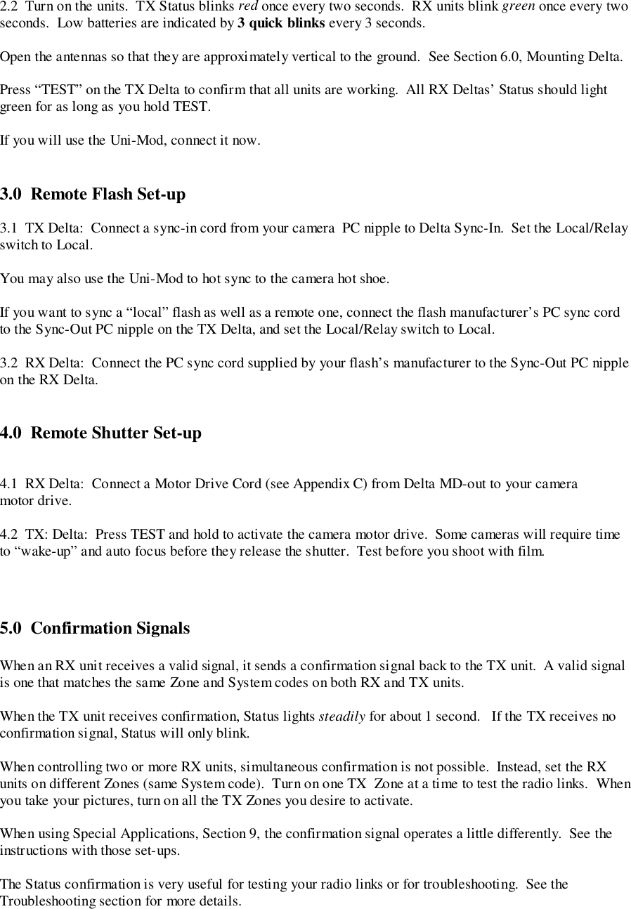 2.2  Turn on the units.  TX Status blinks red once every two seconds.  RX units blink green once every twoseconds.  Low batteries are indicated by 3 quick blinks every 3 seconds.Open the antennas so that they are approximately vertical to the ground.  See Section 6.0, Mounting Delta.Press “TEST” on the TX Delta to confirm that all units are working.  All RX Deltas’ Status should lightgreen for as long as you hold TEST.If you will use the Uni-Mod, connect it now.3.0  Remote Flash Set-up3.1  TX Delta:  Connect a sync-in cord from your camera  PC nipple to Delta Sync-In.  Set the Local/Relayswitch to Local.You may also use the Uni-Mod to hot sync to the camera hot shoe.If you want to sync a “local” flash as well as a remote one, connect the flash manufacturer’s PC sync cordto the Sync-Out PC nipple on the TX Delta, and set the Local/Relay switch to Local.3.2  RX Delta:  Connect the PC sync cord supplied by your flash’s manufacturer to the Sync-Out PC nippleon the RX Delta.4.0  Remote Shutter Set-up4.1  RX Delta:  Connect a Motor Drive Cord (see Appendix C) from Delta MD-out to your cameramotor drive.4.2  TX: Delta:  Press TEST and hold to activate the camera motor drive.  Some cameras will require timeto “wake-up” and auto focus before they release the shutter.  Test before you shoot with film.5.0 Confirmation SignalsWhen an RX unit receives a valid signal, it sends a confirmation signal back to the TX unit.  A valid signalis one that matches the same Zone and System codes on both RX and TX units.When the TX unit receives confirmation, Status lights steadily for about 1 second.   If the TX receives noconfirmation signal, Status will only blink.When controlling two or more RX units, simultaneous confirmation is not possible.  Instead, set the RXunits on different Zones (same System code).  Turn on one TX  Zone at a time to test the radio links.  Whenyou take your pictures, turn on all the TX Zones you desire to activate.When using Special Applications, Section 9, the confirmation signal operates a little differently.  See theinstructions with those set-ups.The Status confirmation is very useful for testing your radio links or for troubleshooting.  See theTroubleshooting section for more details.