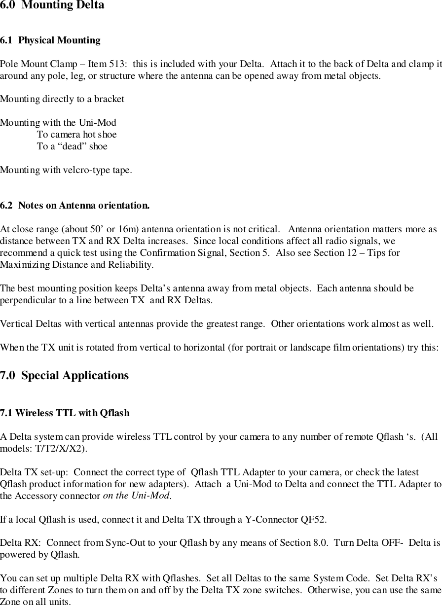 6.0  Mounting Delta6.1 Physical MountingPole Mount Clamp – Item 513:  this is included with your Delta.  Attach it to the back of Delta and clamp itaround any pole, leg, or structure where the antenna can be opened away from metal objects.Mounting directly to a bracketMounting with the Uni-ModTo camera hot shoeTo a “dead” shoeMounting with velcro-type tape.6.2 Notes on Antenna orientation.At close range (about 50’ or 16m) antenna orientation is not critical.   Antenna orientation matters more asdistance between TX and RX Delta increases.  Since local conditions affect all radio signals, werecommend a quick test using the Confirmation Signal, Section 5.  Also see Section 12 – Tips forMaximizing Distance and Reliability.The best mounting position keeps Delta’s antenna away from metal objects.  Each antenna should beperpendicular to a line between TX  and RX Deltas.Vertical Deltas with vertical antennas provide the greatest range.  Other orientations work almost as well.When the TX unit is rotated from vertical to horizontal (for portrait or landscape film orientations) try this:7.0  Special Applications7.1 Wireless TTL with QflashA Delta system can provide wireless TTL control by your camera to any number of remote Qflash ‘s.  (Allmodels: T/T2/X/X2).Delta TX set-up:  Connect the correct type of  Qflash TTL Adapter to your camera, or check the latestQflash product information for new adapters).  Attach  a Uni-Mod to Delta and connect the TTL Adapter tothe Accessory connector on the Uni-Mod.If a local Qflash is used, connect it and Delta TX through a Y-Connector QF52.Delta RX:  Connect from Sync-Out to your Qflash by any means of Section 8.0.  Turn Delta OFF-  Delta ispowered by Qflash.You can set up multiple Delta RX with Qflashes.  Set all Deltas to the same System Code.  Set Delta RX’sto different Zones to turn them on and off by the Delta TX zone switches.  Otherwise, you can use the sameZone on all units.