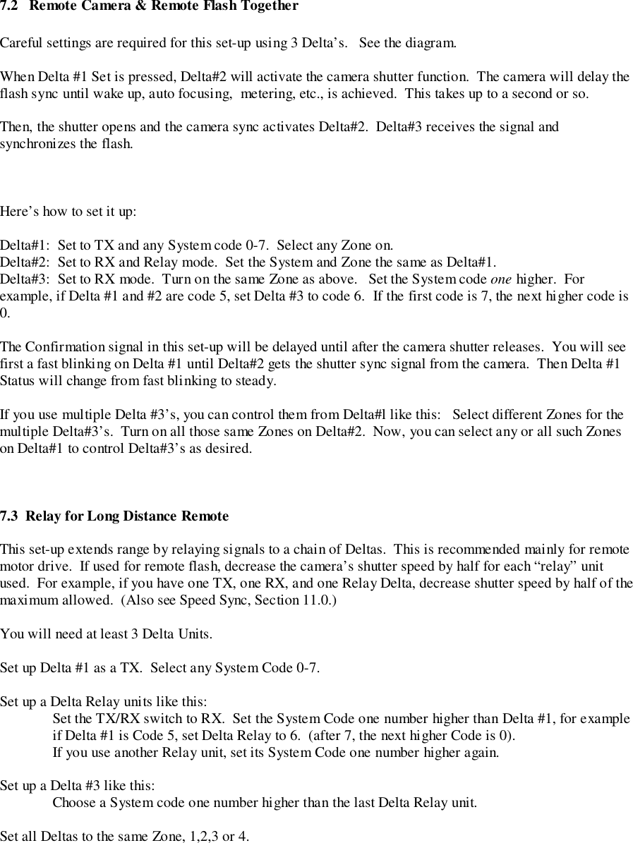 7.2   Remote Camera &amp; Remote Flash TogetherCareful settings are required for this set-up using 3 Delta’s.   See the diagram.When Delta #1 Set is pressed, Delta#2 will activate the camera shutter function.  The camera will delay theflash sync until wake up, auto focusing,  metering, etc., is achieved.  This takes up to a second or so.Then, the shutter opens and the camera sync activates Delta#2.  Delta#3 receives the signal andsynchronizes the flash.Here’s how to set it up:Delta#1:  Set to TX and any System code 0-7.  Select any Zone on.Delta#2:  Set to RX and Relay mode.  Set the System and Zone the same as Delta#1.Delta#3:  Set to RX mode.  Turn on the same Zone as above.   Set the System code one higher.  Forexample, if Delta #1 and #2 are code 5, set Delta #3 to code 6.  If the first code is 7, the next higher code is0.The Confirmation signal in this set-up will be delayed until after the camera shutter releases.  You will seefirst a fast blinking on Delta #1 until Delta#2 gets the shutter sync signal from the camera.  Then Delta #1Status will change from fast blinking to steady.If you use multiple Delta #3’s, you can control them from Delta#l like this:   Select different Zones for themultiple Delta#3’s.  Turn on all those same Zones on Delta#2.  Now, you can select any or all such Zoneson Delta#1 to control Delta#3’s as desired.7.3  Relay for Long Distance Remote This set-up extends range by relaying signals to a chain of Deltas.  This is recommended mainly for remotemotor drive.  If used for remote flash, decrease the camera’s shutter speed by half for each “relay” unitused.  For example, if you have one TX, one RX, and one Relay Delta, decrease shutter speed by half of themaximum allowed.  (Also see Speed Sync, Section 11.0.)You will need at least 3 Delta Units.Set up Delta #1 as a TX.  Select any System Code 0-7.Set up a Delta Relay units like this:Set the TX/RX switch to RX.  Set the System Code one number higher than Delta #1, for exampleif Delta #1 is Code 5, set Delta Relay to 6.  (after 7, the next higher Code is 0).If you use another Relay unit, set its System Code one number higher again.Set up a Delta #3 like this:Choose a System code one number higher than the last Delta Relay unit.Set all Deltas to the same Zone, 1,2,3 or 4.