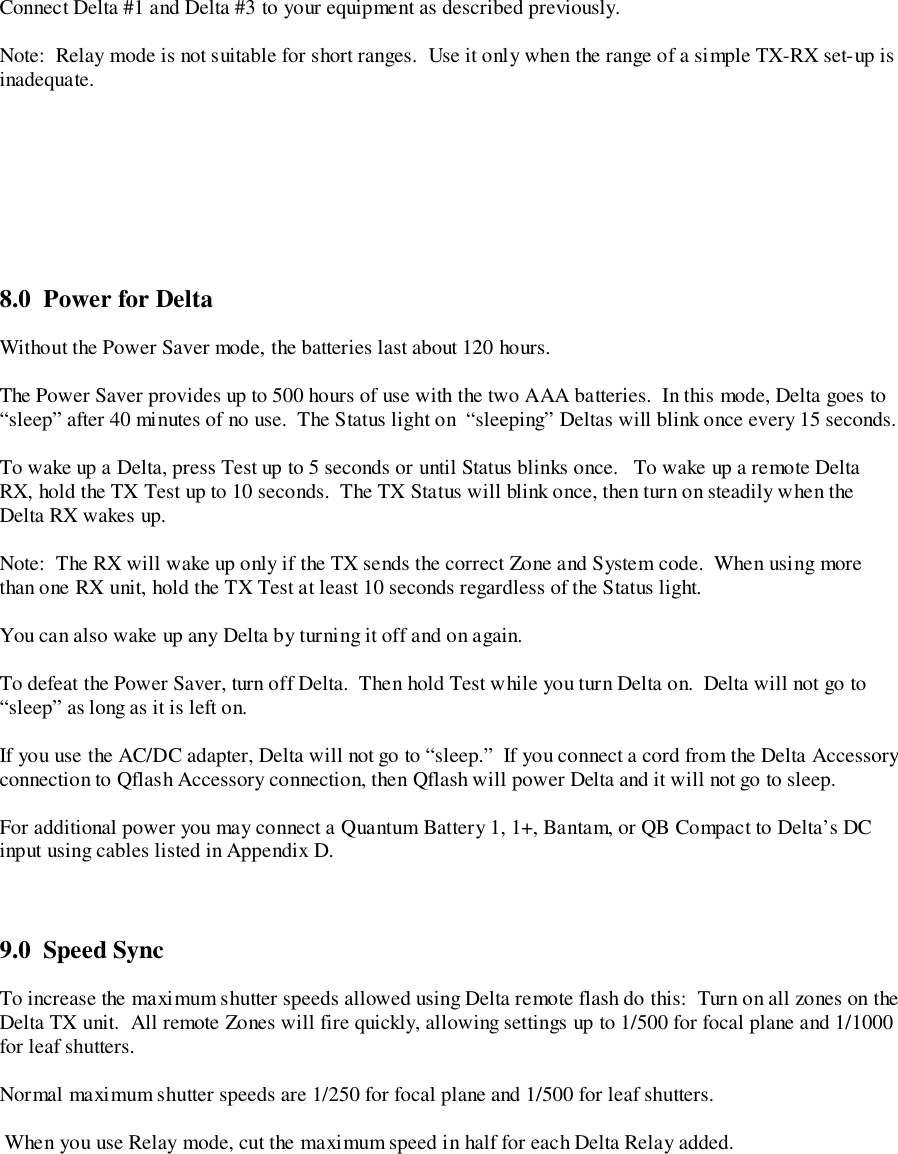 Connect Delta #1 and Delta #3 to your equipment as described previously.Note:  Relay mode is not suitable for short ranges.  Use it only when the range of a simple TX-RX set-up isinadequate.8.0  Power for DeltaWithout the Power Saver mode, the batteries last about 120 hours.The Power Saver provides up to 500 hours of use with the two AAA batteries.  In this mode, Delta goes to“sleep” after 40 minutes of no use.  The Status light on  “sleeping” Deltas will blink once every 15 seconds.To wake up a Delta, press Test up to 5 seconds or until Status blinks once.   To wake up a remote DeltaRX, hold the TX Test up to 10 seconds.  The TX Status will blink once, then turn on steadily when theDelta RX wakes up.Note:  The RX will wake up only if the TX sends the correct Zone and System code.  When using morethan one RX unit, hold the TX Test at least 10 seconds regardless of the Status light.You can also wake up any Delta by turning it off and on again.To defeat the Power Saver, turn off Delta.  Then hold Test while you turn Delta on.  Delta will not go to“sleep” as long as it is left on.If you use the AC/DC adapter, Delta will not go to “sleep.”  If you connect a cord from the Delta Accessoryconnection to Qflash Accessory connection, then Qflash will power Delta and it will not go to sleep.For additional power you may connect a Quantum Battery 1, 1+, Bantam, or QB Compact to Delta’s DCinput using cables listed in Appendix D.9.0  Speed SyncTo increase the maximum shutter speeds allowed using Delta remote flash do this:  Turn on all zones on theDelta TX unit.  All remote Zones will fire quickly, allowing settings up to 1/500 for focal plane and 1/1000for leaf shutters.Normal maximum shutter speeds are 1/250 for focal plane and 1/500 for leaf shutters. When you use Relay mode, cut the maximum speed in half for each Delta Relay added.