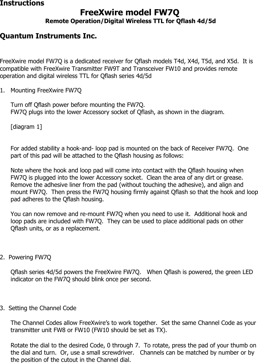 Instructions    FreeXwire model FW7Q  Remote Operation/Digital Wireless TTL for Qflash 4d/5d  Quantum Instruments Inc.   FreeXwire model FW7Q is a dedicated receiver for Qflash models T4d, X4d, T5d, and X5d.  It is compatible with FreeXwire Transmitter FW9T and Transceiver FW10 and provides remote operation and digital wireless TTL for Qflash series 4d/5d  1. Mounting FreeXwire FW7Q  Turn off Qflash power before mounting the FW7Q. FW7Q plugs into the lower Accessory socket of Qflash, as shown in the diagram.  [diagram 1]    For added stability a hook-and- loop pad is mounted on the back of Receiver FW7Q.  One part of this pad will be attached to the Qflash housing as follows:  Note where the hook and loop pad will come into contact with the Qflash housing when FW7Q is plugged into the lower Accessory socket.  Clean the area of any dirt or grease.  Remove the adhesive liner from the pad (without touching the adhesive), and align and mount FW7Q.  Then press the FW7Q housing firmly against Qflash so that the hook and loop pad adheres to the Qflash housing.    You can now remove and re-mount FW7Q when you need to use it.  Additional hook and loop pads are included with FW7Q.  They can be used to place additional pads on other Qflash units, or as a replacement.    2.  Powering FW7Q  Qflash series 4d/5d powers the FreeXwire FW7Q.   When Qflash is powered, the green LED indicator on the FW7Q should blink once per second.    3.  Setting the Channel Code  The Channel Codes allow FreeXwire’s to work together.  Set the same Channel Code as your transmitter unit FW8 or FW10 (FW10 should be set as TX).   Rotate the dial to the desired Code, 0 through 7.  To rotate, press the pad of your thumb on the dial and turn.  Or, use a small screwdriver.   Channels can be matched by number or by the position of the cutout in the Channel dial.     