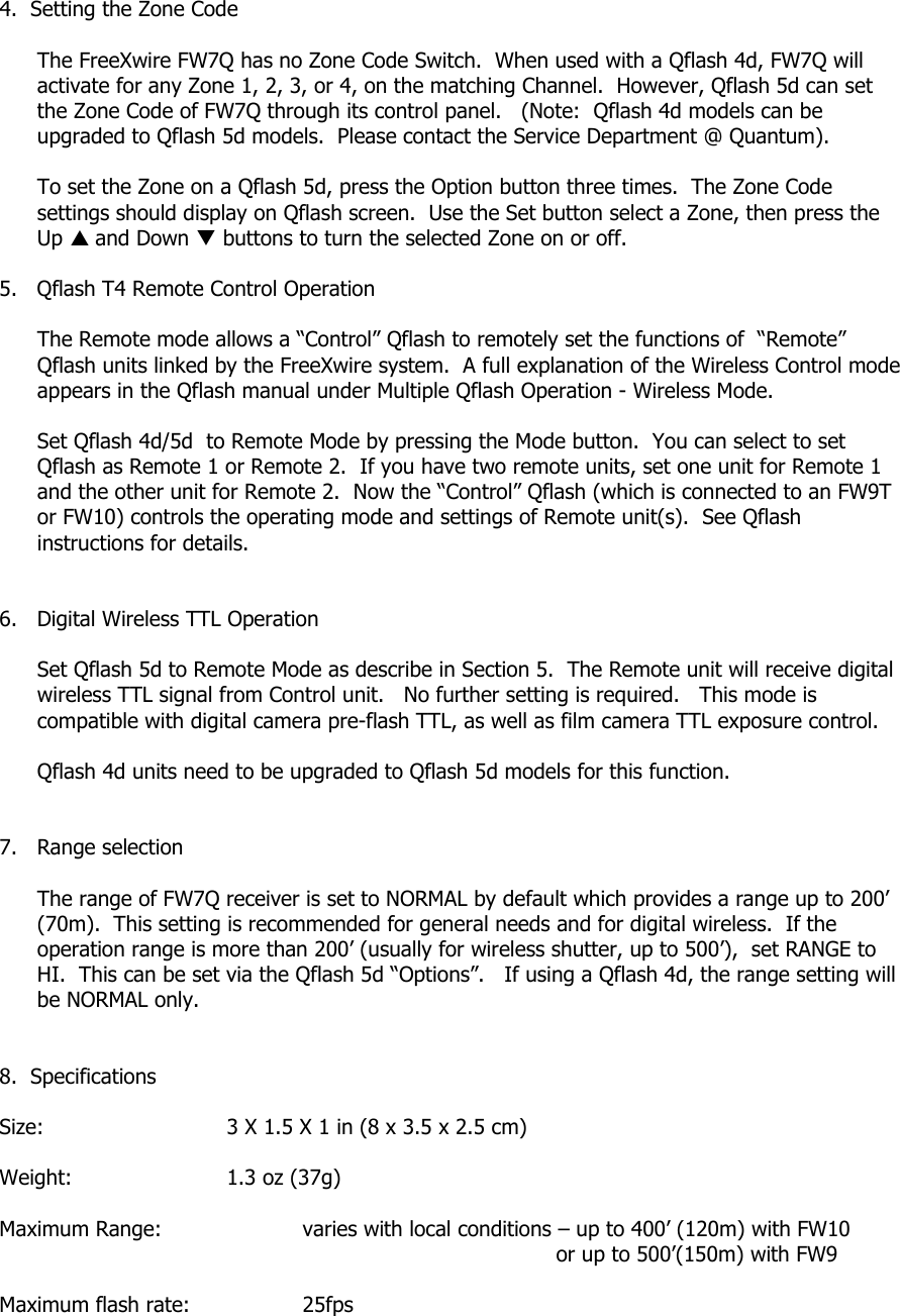 4.  Setting the Zone Code  The FreeXwire FW7Q has no Zone Code Switch.  When used with a Qflash 4d, FW7Q will activate for any Zone 1, 2, 3, or 4, on the matching Channel.  However, Qflash 5d can set the Zone Code of FW7Q through its control panel.   (Note:  Qflash 4d models can be upgraded to Qflash 5d models.  Please contact the Service Department @ Quantum).    To set the Zone on a Qflash 5d, press the Option button three times.  The Zone Code settings should display on Qflash screen.  Use the Set button select a Zone, then press the Up S and Down T buttons to turn the selected Zone on or off.  5.   Qflash T4 Remote Control Operation  The Remote mode allows a “Control” Qflash to remotely set the functions of  “Remote” Qflash units linked by the FreeXwire system.  A full explanation of the Wireless Control mode appears in the Qflash manual under Multiple Qflash Operation - Wireless Mode.  Set Qflash 4d/5d  to Remote Mode by pressing the Mode button.  You can select to set Qflash as Remote 1 or Remote 2.  If you have two remote units, set one unit for Remote 1 and the other unit for Remote 2.  Now the “Control” Qflash (which is connected to an FW9T or FW10) controls the operating mode and settings of Remote unit(s).  See Qflash instructions for details.   6.   Digital Wireless TTL Operation  Set Qflash 5d to Remote Mode as describe in Section 5.  The Remote unit will receive digital wireless TTL signal from Control unit.   No further setting is required.   This mode is compatible with digital camera pre-flash TTL, as well as film camera TTL exposure control.  Qflash 4d units need to be upgraded to Qflash 5d models for this function.   7.   Range selection  The range of FW7Q receiver is set to NORMAL by default which provides a range up to 200’ (70m).  This setting is recommended for general needs and for digital wireless.  If the operation range is more than 200’ (usually for wireless shutter, up to 500’),  set RANGE to HI.  This can be set via the Qflash 5d “Options”.   If using a Qflash 4d, the range setting will be NORMAL only.    8.  Specifications  Size:      3 X 1.5 X 1 in (8 x 3.5 x 2.5 cm)  Weight:   1.3 oz (37g)  Maximum Range:     varies with local conditions – up to 400’ (120m) with FW10                or up to 500’(150m) with FW9  Maximum flash rate:    25fps  
