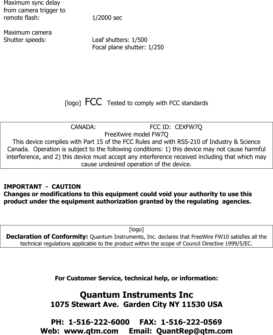 Maximum sync delay from camera trigger to remote flash:   1/2000 sec  Maximum camera Shutter speeds:   Leaf shutters: 1/500     Focal plane shutter: 1/250       [logo]  FCC  Tested to comply with FCC standards     CANADA:                            FCC ID:  CEXFW7Q FreeXwire model FW7Q This device complies with Part 15 of the FCC Rules and with RSS-210 of Industry &amp; Science Canada.  Operation is subject to the following conditions: 1) this device may not cause harmful interference, and 2) this device must accept any interference received including that which may cause undesired operation of the device.   IMPORTANT  -  CAUTION Changes or modifications to this equipment could void your authority to use this product under the equipment authorization granted by the regulating  agencies.    [logo]        Declaration of Conformity: Quantum Instruments, Inc. declares that FreeWire FW10 satisfies all the technical regulations applicable to the product within the scope of Council Directive 1999/5/EC.      For Customer Service, technical help, or information:  Quantum Instruments Inc 1075 Stewart Ave.  Garden City NY 11530 USA  PH:  1-516-222-6000  FAX:  1-516-222-0569 Web:  www.qtm.com  Email:  QuantRep@qtm.com       
