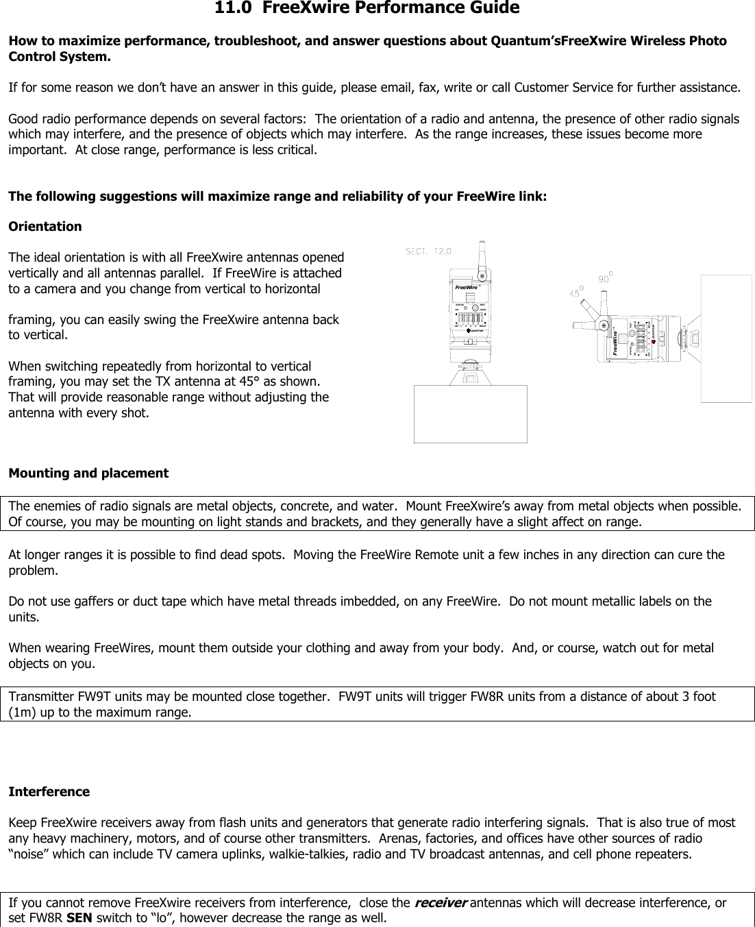  11.0  FreeXwire Performance Guide  How to maximize performance, troubleshoot, and answer questions about Quantum’sFreeXwire Wireless Photo Control System.  If for some reason we don’t have an answer in this guide, please email, fax, write or call Customer Service for further assistance.    Good radio performance depends on several factors:  The orientation of a radio and antenna, the presence of other radio signals which may interfere, and the presence of objects which may interfere.  As the range increases, these issues become more important.  At close range, performance is less critical.     The following suggestions will maximize range and reliability of your FreeWire link:  Orientation  The ideal orientation is with all FreeXwire antennas opened vertically and all antennas parallel.  If FreeWire is attached to a camera and you change from vertical to horizontal   framing, you can easily swing the FreeXwire antenna back to vertical.   When switching repeatedly from horizontal to vertical framing, you may set the TX antenna at 45° as shown.  That will provide reasonable range without adjusting the antenna with every shot. FreeWireSTATUSOFFONFreeWireLOCALRELAYQUANTUMTEST321 4TMTMQUANTUMSTATUSONOFF 312TESTLOCAL4RELAY Mounting and placement  The enemies of radio signals are metal objects, concrete, and water.  Mount FreeXwire’s away from metal objects when possible.  Of course, you may be mounting on light stands and brackets, and they generally have a slight affect on range.  At longer ranges it is possible to find dead spots.  Moving the FreeWire Remote unit a few inches in any direction can cure the problem.  Do not use gaffers or duct tape which have metal threads imbedded, on any FreeWire.  Do not mount metallic labels on the units.  When wearing FreeWires, mount them outside your clothing and away from your body.  And, or course, watch out for metal objects on you.    Transmitter FW9T units may be mounted close together.  FW9T units will trigger FW8R units from a distance of about 3 foot (1m) up to the maximum range.     Interference  Keep FreeXwire receivers away from flash units and generators that generate radio interfering signals.  That is also true of most any heavy machinery, motors, and of course other transmitters.  Arenas, factories, and offices have other sources of radio “noise” which can include TV camera uplinks, walkie-talkies, radio and TV broadcast antennas, and cell phone repeaters.   If you cannot remove FreeXwire receivers from interference,  close the receiver antennas which will decrease interference, or set FW8R SEN switch to “lo”, however decrease the range as well.   