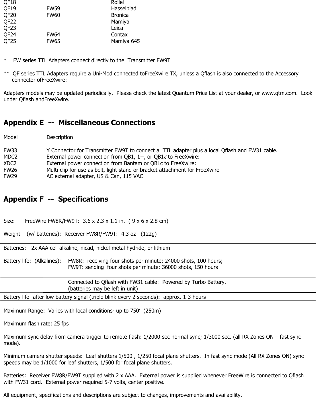 QF18     Rollei QF19  FW59   Hasselblad  QF20  FW60   Bronica  QF22     Mamiya  QF23     Leica QF24  FW64   Contax QF25  FW65   Mamiya 645   *    FW series TTL Adapters connect directly to the  Transmitter FW9T  **  QF series TTL Adapters require a Uni-Mod connected toFreeXwire TX, unless a Qflash is also connected to the Accessory                   connector ofFreeXwire:  Adapters models may be updated periodically.  Please check the latest Quantum Price List at your dealer, or www.qtm.com.  Look under Qflash andFreeXwire.   Appendix E  --  Miscellaneous Connections  Model   Description  FW33    Y Connector for Transmitter FW9T to connect a  TTL adapter plus a local Qflash and FW31 cable. MDC2     External power connection from QB1, 1+, or QB1c to FreeXwire:   XDC2    External power connection from Bantam or QB1c to FreeXwire: FW26    Multi-clip for use as belt, light stand or bracket attachment for FreeXwire FW29    AC external adapter, US &amp; Can, 115 VAC   Appendix F  --  Specifications   Size:  FreeWire FW8R/FW9T:  3.6 x 2.3 x 1.1 in.  ( 9 x 6 x 2.8 cm)   Weight   (w/ batteries):  Receiver FW8R/FW9T:  4.3 oz   (122g)      Batteries:   2x AAA cell alkaline, nicad, nickel-metal hydride, or lithium  Battery life:  (Alkalines):   FW8R:  receiving four shots per minute: 24000 shots, 100 hours;       FW9T: sending  four shots per minute: 36000 shots, 150 hours   Connected to Qflash with FW31 cable:  Powered by Turbo Battery.   (batteries may be left in unit) Battery life- after low battery signal (triple blink every 2 seconds):  approx. 1-3 hours  Maximum Range:  Varies with local conditions- up to 750’  (250m)  Maximum flash rate: 25 fps  Maximum sync delay from camera trigger to remote flash: 1/2000-sec normal sync; 1/3000 sec. (all RX Zones ON – fast sync mode).  Minimum camera shutter speeds:  Leaf shutters 1/500 , 1/250 focal plane shutters.  In fast sync mode (All RX Zones ON) sync speeds may be 1/1000 for leaf shutters, 1/500 for focal plane shutters.  Batteries:  Receiver FW8R/FW9T supplied with 2 x AAA.  External power is supplied whenever FreeWire is connected to Qflash with FW31 cord.  External power required 5-7 volts, center positive.  All equipment, specifications and descriptions are subject to changes, improvements and availability.      