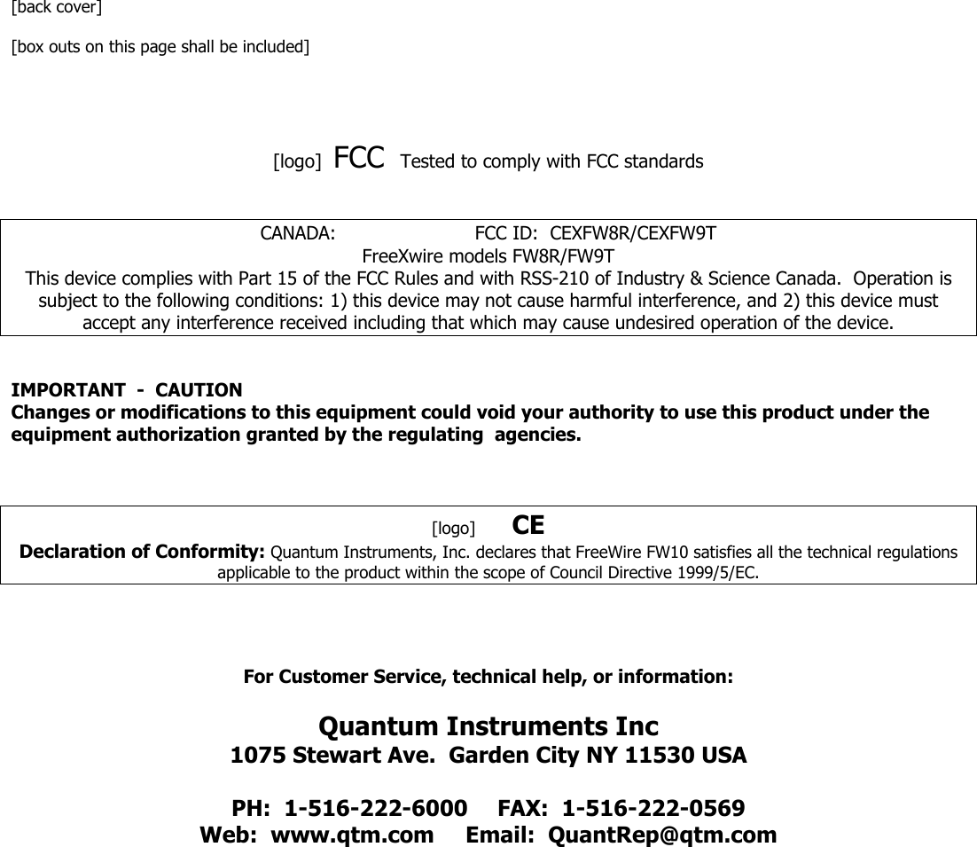 [back cover]  [box outs on this page shall be included]     [logo]  FCC  Tested to comply with FCC standards     CANADA:                        FCC ID:  CEXFW8R/CEXFW9T FreeXwire models FW8R/FW9T This device complies with Part 15 of the FCC Rules and with RSS-210 of Industry &amp; Science Canada.  Operation is subject to the following conditions: 1) this device may not cause harmful interference, and 2) this device must accept any interference received including that which may cause undesired operation of the device.   IMPORTANT  -  CAUTION Changes or modifications to this equipment could void your authority to use this product under the equipment authorization granted by the regulating  agencies.    [logo]       CE Declaration of Conformity: Quantum Instruments, Inc. declares that FreeWire FW10 satisfies all the technical regulations applicable to the product within the scope of Council Directive 1999/5/EC.      For Customer Service, technical help, or information:  Quantum Instruments Inc 1075 Stewart Ave.  Garden City NY 11530 USA  PH:  1-516-222-6000  FAX:  1-516-222-0569 Web:  www.qtm.com  Email:  QuantRep@qtm.com 