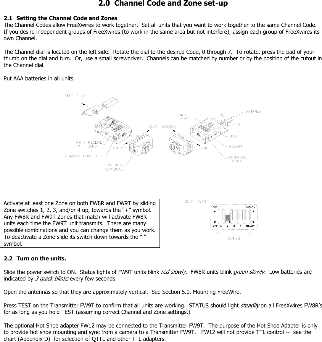   2.0  Channel Code and Zone set-up  2.1  Setting the Channel Code and Zones   The Channel Codes allow FreeXwires to work together.  Set all units that you want to work together to the same Channel Code.  If you desire independent groups of FreeXwires (to work in the same area but not interfere), assign each group of FreeXwires its own Channel.  The Channel dial is located on the left side.  Rotate the dial to the desired Code, 0 through 7.  To rotate, press the pad of your thumb on the dial and turn.  Or, use a small screwdriver.  Channels can be matched by number or by the position of the cutout in the Channel dial.   Put AAA batteries in all units.               Activate at least one Zone on both FW8R and FW9T by sliding Zone switches 1, 2, 3, and/or 4 up, towards the “+” symbol.  Any FW8R and FW9T Zones that match will activate FW8R units each time the FW9T unit transmits.  There are many possible combinations and you can change them as you work.  To deactivate a Zone slide its switch down towards the “-“ symbol. OFF 1 2ONRELAY34LOCAL 2.2  Turn on the units.     Slide the power switch to ON.  Status lights of FW9T units blink red slowly.  FW8R units blink green slowly.  Low batteries are indicated by 3 quick blinks every few seconds.  Open the antennas so that they are approximately vertical.  See Section 5.0, Mounting FreeWire.  Press TEST on the Transmitter FW9T to confirm that all units are working.  STATUS should light steadily on all FreeXwires FW8R’s for as long as you hold TEST (assuming correct Channel and Zone settings.)   The optional Hot Shoe adapter FW12 may be connected to the Transmitter FW9T.  The purpose of the Hot Shoe Adapter is only to provide hot shoe mounting and sync from a camera to a Transmitter FW9T.   FW12 will not provide TTL control --  see the chart (Appendix D)  for selection of QTTL and other TTL adapters.  
